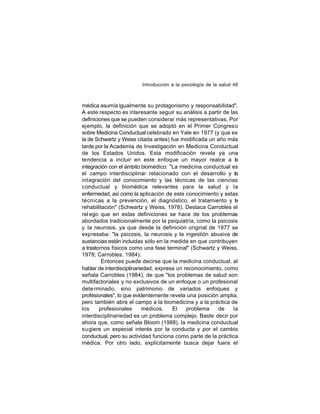 Introducción a la psicología de la salud 48

médica asumía igualmente su protagonismo y responsabilidad".
A este respecto es interesante seguir su análisis a partir de las
definiciones que se pueden considerar más representativas. Por
ejemplo, la definición que se adoptó en el Primer Congreso
sobre Medicina Conductual celebrado en Yale en 1977 (y que es
la de Schwartz y Weiss citada antes) fue modificada un año más
tarde por la Academia de Investigación en Medicina Conductual
de los Estados Unidos. Esta modificación revela ya una
tendencia a incluir en este enfoque un mayor realce a la
integración con el ámbito biomédico: "La medicina conductual es
el campo interdisciplinar relacionado con el desarrollo y la
int egración del conocimiento y las técnicas de las ciencias
conductual y biomédica relevantes para la salud y la
enfermedad, así como la aplicación de este conocimiento y estas
técnicas a la prevención, el diagnóstico, el tratamiento y la
rehabilitación" (Schwartz y Weiss, 1978). Destaca Carrobles el
rel ego que en estas definiciones se hace de los problemas
abordados tradicionalmente por la psiquiatría, como la psicosis
y la neurosis, ya que desde la definición original de 1977 se
expresaba: "la psicosis, la neurosis y la ingestión abusiva de
sustancias están incluidas sólo en la medida en que contribuyen
a trastornos físicos como una fase terminal" (Schwartz y Weiss,
1978; Carrobles, 1984).
Entonces puede decirse que la medicina conductual, al
hablar de interdisciplinariedad, expresa un reconocimiento, como
señala Carrobles (1984), de que "los problemas de salud son
multifactoriales y no exclusivos de un enfoque o un profesional
dete rminado, sino patrimonio de variados enfoques y
profesionales", lo que evidentemente revela una posición amplia,
pero también abre el campo a la biomedicina y a la práctica de
los
profesionales
médicos.
El
problema
de
la
interdisciplinariedad es un problema complejo. Baste decir por
ahora que, como señala Bloom (1988), la medicina conductual
sugiere un especial interés por la conducta y por el cambio
conductual, pero su actividad funciona como parte de la práctica
médica. Por otro lado, explícitamente busca dejar fuera el

 