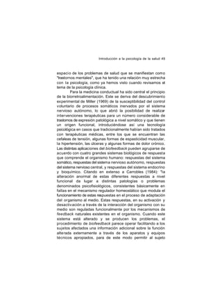 Introducción a la psicología de la salud 49

espaci o de los problemas de salud que se manifiestan como
"trastornos mentales", que ha tenido una relación muy estrecha
con la psicología, como ya hemos visto cuando revisamos el
tema de la psicología clínica.
Para la medicina conductual ha sido central el principio
de la biorretroalimentación. Este se deriva del descubrimiento
experimental de Miller (1969) de la susceptibilidad del control
voluntario de procesos somáticos inervados por el sistema
nervioso autónomo, lo que abrió la posibilidad de realizar
inter venciones terapéuticas para un número considerable de
trastornos de expresión patológica a nivel somático y que tienen
un origen funcional, introduciéndose así una tecnología
psicológica en casos que tradicionalmente habían sido tratados
con terapéuticas médicas, entre los que se encuentran las
cefaleas de tensión, algunas formas de espasticidad muscular,
la hipertensión, las úlceras y algunas formas de dolor crónico.
Las distintas aplicaciones del biofeedback pueden agruparse de
acuerdo con cuatro grandes sistemas biológicos de respuesta
que comprende el organismo humano: respuestas del sistema
somático, respuestas del sistema nervioso autónomo, respuestas
del sistema nervioso central, y respuestas del sistema endocrino
y bioquímico. Citando en extenso a Carrobles (1984): "la
alteración anormal de estas diferentes respuestas a nivel
funcional da lugar a distintas patologías o problemas
denominados psicofisiológicos, consistentes básicamente en
fallas en el mecanismo regulador homeostático que modula el
funcionamiento de estas respuestas en el proceso de adaptación
del organismo al medio. Estas respuestas, en su activación y
desactiv ación a través de la interacción del organismo con su
medio son reguladas funcionalmente por los mecanismos de
feedback naturales existentes en el organismo. Cuando este
sistema está alterado y se producen los problemas, el
procedimiento de biofeedback parece operar facilitando a los
sujetos afectados una información adicional sobre la función
alterada externamente a través de los aparatos y equipos
técnicos apropiados, para de este modo permitir al sujeto

 
