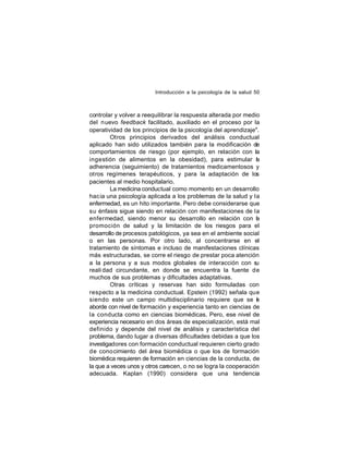 Introducción a la psicología de la salud 50

controlar y volver a reequilibrar la respuesta alterada por medio
del nuevo feedback facilitado, auxiliado en el proceso por la
operatividad de los principios de la psicología del aprendizaje".
Otros principios derivados del análisis conductual
aplicado han sido utilizados también para la modificación de
comportamientos de riesgo (por ejemplo, en relación con la
ingestión de alimentos en la obesidad), para estimular la
adherencia (seguimiento) de tratamientos medicamentosos y
otros regímenes terapéuticos, y para la adaptación de los
pacientes al medio hospitalario.
La medicina conductual como momento en un desarrollo
hac ia una psicología aplicada a los problemas de la salud y la
enfermedad, es un hito importante. Pero debe considerarse que
su énfasis sigue siendo en relación con manifestaciones de la
enfermedad, siendo menor su desarrollo en relación con l
a
promoción de salud y la limitación de los riesgos para el
desarrollo de procesos patológicos, ya sea en el ambiente social
o en las personas. Por otro lado, al concentrarse en el
tratamiento de síntomas e incluso de manifestaciones clínicas
más estructuradas, se corre el riesgo de prestar poca atención
a la persona y a sus modos globales de interacción con su
reali dad circundante, en donde se encuentra la fuente de
muchos de sus problemas y dificultades adaptativas.
Otras críticas y reservas han sido formuladas con
respecto a la medicina conductual. Epstein (1992) señala que
siendo este un campo multidisciplinario requiere que se e
l
aborde con nivel de formación y experiencia tanto en ciencias de
la conducta como en ciencias biomédicas. Pero, ese nivel de
experiencia necesario en dos áreas de especialización, está mal
definido y depende del nivel de análisis y característica del
problema, dando lugar a diversas dificultades debidas a que los
investigadores con formación conductual requieren cierto grado
de cono cimiento del área biomédica o que los de formación
biomédica requieren de formación en ciencias de la conducta, de
la que a veces unos y otros carecen, o no se logra la cooperación
adecuada. Kaplan (1990) considera que una tendencia

 