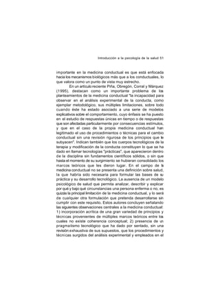 Introducción a la psicología de la salud 51

importante en la medicina conductual es que está enfocada
hacia los mecanismos biológicos más que a los conductuales, lo
que valora como un punto de vista muy estrecho.
En un artículo reciente Piña, Obregón, Corral y Márquez
(1995), destacan como un importante problema de los
planteamientos de la medicina conductual "la incapacidad para
observar en el análisis experimental de la conducta, como
ejemplar metodológico, sus múltiples limitaciones, sobre todo
cuando éste ha estado asociado a una serie de modelos
explicativos sobre el comportamiento, cuyo énfasis se ha puesto
en el estudio de respuestas únicas en tiempo o de respuestas
que son afectadas particularmente por consecuencias estímulos,
y que en el caso de la propia medicina conductual han
legitimado el uso de procedimientos o técnicas para el cambio
conductual sin una revisión rigurosa de los principios que le
subyacen". Indican también que los cuerpos tecnológicos de la
terapia y modificación de la conducta constituyen lo que se ha
dado en llamar tecnologías "prácticas", que aparecieron dentro
de la disciplina sin fundamentos científicos sólidos, o sin que
hasta el momento de su surgimiento se hubieran consolidado los
marcos teóricos que les dieron lugar. En el campo de la
medicina conductual no se presenta una definición sobre salud,
la que habría sido necesaria para formular las bases de s
u
práctica y su desarrollo tecnológico. La ausencia de un modelo
psicológico de salud que permita analizar, describir y explicar
por qué y bajo qué circunstancias una persona enferma o no, es
quizás la principal limitación de la medicina conductual, y lo será
de cua lquier otra formulación que pretenda desarrollarse sin
cumplir con este requisito. Estos autores concluyen señalando
las siguientes observaciones centrales a la medicina conductual:
1) incorporación acrítica de una gran variedad de principios y
técni cas provenientes de múltiples marcos teóricos entre los
cuales no existe coherencia conceptual; 2) presencia de u
n
pragma tismo tecnológico que ha dado por sentado, sin una
revisión exhaustiva de sus supuestos, que los procedimientos y
técni cas surgidos del análisis experimental y empleados en el

 