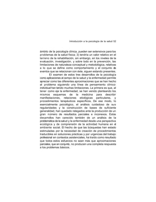 Introducción a la psicología de la salud 52

ámbito de la psicología clínica, pueden ser extensivos para los
problemas de la salud física; 3) tendría un valor relativo en el
terreno de la rehabilitación, sin embargo, en los niveles de la
evaluación, investigación, y sobre todo en la prevención, las
limitaciones de naturaleza conceptual y metodológica, relativas
a lo que se define como comportamiento y el conjunto de
eventos que se relacionan con éste, siguen estando presentes.
El examen de estos tres desarrollos de la psicología
como aplicaciones al campo de la salud y la enfermedad permite
apreciar como las diferentes aproximaciones que se han hecho
al problema siguiendo una línea de pensamiento clínicoindividual han tenido muchas limitaciones. La primera es que, al
tener como eje la enfermedad, se han venido planteando los
mismos esquemas de la medicina para describir
manifestaciones, relaciones etiológicas particulares, y
procedimientos terapéuticos específicos. De ese modo, lo
esencialmente psicológico, el análisis cuidadoso de sus
regularidades y la construcción de bases de suficiente
generalidad, han quedado relegados ante la producción de un
gran número de resultados parciales e inconexos. Estos
desarrollos han carecido también de un análisis de la
problemática de la salud y la enfermedad desde una perspectiva
ecológica y de comprensión de la actividad humana en el
ambiente social. El hecho de que las búsquedas han estado
estimuladas por la necesidad de creación de procedimientos
traducibles en soluciones prácticas y por urgencias del trabajo
profesional en contextos asistenciales, ha traído como resultado
que todos estos esfuerzos no sean más que aproximaciones
parciales, que en conjunto, no producen una completa respuesta
a los problemas básicos.

 