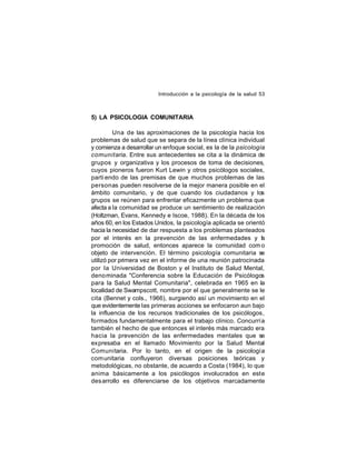 Introducción a la psicología de la salud 53

5) LA PSICOLOGIA COMUNITARIA
Una de las aproximaciones de la psicología hacia los
problemas de salud que se separa de la línea clínica individual
y comienza a desarrollar un enfoque social, es la de la psicología
comunitaria. Entre sus antecedentes se cita a la dinámica de
grupos y organizativa y los procesos de toma de decisiones,
cuyos pioneros fueron Kurt Lewin y otros psicólogos sociales,
parti endo de las premisas de que muchos problemas de las
personas pueden resolverse de la mejor manera posible en el
ámbito comunitario, y de que cuando los ciudadanos y los
grupos se reúnen para enfrentar eficazmente un problema que
afecta a la comunidad se produce un sentimiento de realización
(Holtzman, Evans, Kennedy e Iscoe, 1988). En la década de los
años 60, en los Estados Unidos, la psicología aplicada se orientó
hacia la necesidad de dar respuesta a los problemas planteados
por el interés en la prevención de las enfermedades y la
promoción de salud, entonces aparece la comunidad com o
objeto de intervención. El término psicología comunitaria se
utilizó por primera vez en el informe de una reunión patrocinada
por la Universidad de Boston y el Instituto de Salud Mental,
deno minada "Conferencia sobre la Educación de Psicólogos
para la Salud Mental Comunitaria", celebrada en 1965 en la
localidad de Swampscott, nombre por el que generalmente se le
cita (Bennet y cols., 1966), surgiendo así un movimiento en el
que evidentemente las primeras acciones se enfocaron aun bajo
la influencia de los recursos tradicionales de los psicólogos,
formados fundamentalmente para el trabajo clínico. Concurría
también el hecho de que entonces el interés más marcado era
hacia la prevención de las enfermedades mentales que se
expresaba en el llamado Movimiento por la Salud Mental
Comunitaria. Por lo tanto, en el origen de la psicología
com unitaria confluyeron diversas posiciones teóricas y
metodológicas, no obstante, de acuerdo a Costa (1984), lo que
anima básicamente a los psicólogos involucrados en este
des arrollo es diferenciarse de los objetivos marcadamente

 