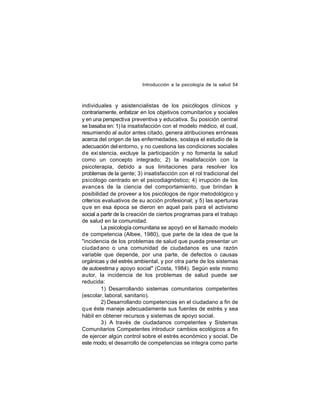 Introducción a la psicología de la salud 54

individuales y asistencialistas de los psicólogos clínicos y
contrariamente, enfatizar en los objetivos comunitarios y sociales
y en una perspectiva preventiva y educativa. Su posición central
se basaba en: 1) la insatisfacción con el modelo médico, el cual,
resumiendo al autor antes citado, genera atribuciones erróneas
acerca del origen de las enfermedades, soslaya el estudio de la
adecuación del entorno, y no cuestiona las condiciones sociales
de exi stencia, excluye la participación y no fomenta la salud
como un concepto integrado; 2) la insatisfacción con la
psicoterapia, debido a sus limitaciones para resolver los
problemas de la gente; 3) insatisfacción con el rol tradicional del
psicólogo centrado en el psicodiagnóstico; 4) irrupción de los
avance s de la ciencia del comportamiento, que brindan a
l
posibilidad de proveer a los psicólogos de rigor metodológico y
criterios evaluativos de su acción profesional; y 5) las aperturas
que en esa época se dieron en aquel país para el activismo
social a partir de la creación de ciertos programas para el trabajo
de salud en la comunidad.
La psicología comunitaria se apoyó en el llamado modelo
de competencia (Albee, 1980), que parte de la idea de que la
"incidencia de los problemas de salud que pueda presentar un
ciudad ano o una comunidad de ciudadanos es una razón
variable que depende, por una parte, de defectos o causas
orgánicas y del estrés ambiental, y por otra parte de los sistemas
de autoestima y apoyo social" (Costa, 1984). Según este mismo
autor, la incidencia de los problemas de salud puede ser
reducida:
1) Desarrollando sistemas comunitarios competentes
(escolar, laboral, sanitario).
2) Desarrollando competencias en el ciudadano a fin de
que éste maneje adecuadamente sus fuentes de estrés y sea
hábil en obtener recursos y sistemas de apoyo social.
3) A través de ciudadanos competentes y Sistemas
Comunitarios Competentes introducir cambios ecológicos a fin
de ejercer algún control sobre el estrés económico y social. De
este modo, el desarrollo de competencias se integra como parte

 