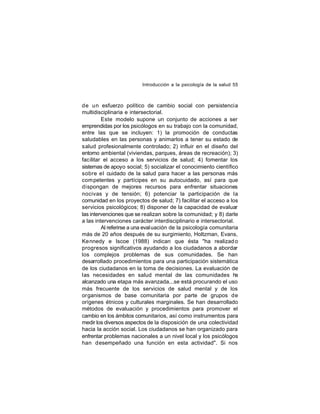 Introducción a la psicología de la salud 55

de un esfuerzo político de cambio social con persistencia
multidisciplinaria e intersectorial.
Este modelo supone un conjunto de acciones a ser
emprendidas por los psicólogos en su trabajo con la comunidad,
entre las que se incluyen: 1) la promoción de conductas
saludables en las personas y animarlos a tener su estado de
salud profesionalmente controlado; 2) influir en el diseño del
entorno ambiental (viviendas, parques, áreas de recreación); 3)
facilitar el acceso a los servicios de salud; 4) fomentar los
sistemas de apoyo social; 5) socializar el conocimiento científico
sobre el cuidado de la salud para hacer a las personas más
com petentes y partícipes en su autocuidado, así para que
dispongan de mejores recursos para enfrentar situaciones
nocivas y de tensión; 6) potenciar la participación de la
comunidad en los proyectos de salud; 7) facilitar el acceso a los
servicios psicológicos; 8) disponer de la capacidad de evaluar
las intervenciones que se realizan sobre la comunidad; y 8) darle
a las intervenciones carácter interdisciplinario e intersectorial.
Al referirse a una eval uación de la psicología comunitaria
más de 20 años después de su surgimiento, Holtzman, Evans,
Ke nnedy e Iscoe (1988) indican que ésta "ha realizad o
progresos significativos ayudando a los ciudadanos a abordar
los complejos problemas de sus comunidades. Se han
desarrollado procedimientos para una participación sistemática
de los ciudadanos en la toma de decisiones. La evaluación de
las necesidades en salud mental de las comunidades ha
alcanzado una etapa más avanzada...se está procurando el uso
más frecuente de los servicios de salud mental y de los
organismos de base comunitaria por parte de grupos de
orígenes étnicos y culturales marginales. Se han desarrollado
métodos de evaluación y procedimientos para promover el
cambio en los ámbitos comunitarios, así como instrumentos para
medir los diversos aspectos de la disposición de una colectividad
hacia la acción social. Los ciudadanos se han organizado para
enfrentar problemas nacionales a un nivel local y los psicólogos
han desempeñado una función en esta actividad". Si nos

 