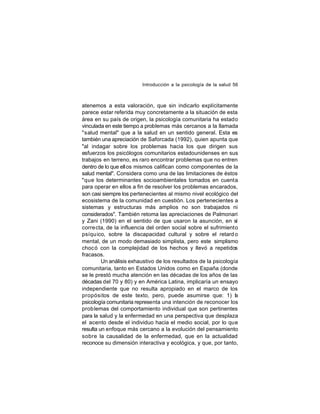 Introducción a la psicología de la salud 56

atenemos a esta valoración, que sin indicarlo explícitamente
parece estar referida muy concretamente a la situación de esta
área en su país de origen, la psicología comunitaria ha estado
vinculada en este tiempo a problemas más cercanos a la llamada
"salud mental" que a la salud en un sentido general. Esta es
también una apreciación de Saforcada (1992), quien apunta que
"al indagar sobre los problemas hacia los que dirigen sus
esfuerzos los psicólogos comunitarios estadounidenses en sus
trabajos en terreno, es raro encontrar problemas que no entren
dentro de lo que ell os mismos califican como componentes de la
salud mental". Considera como una de las limitaciones de éstos
"que los determinantes socioambientales tomados en cuenta
para operar en ellos a fin de resolver los problemas encarados,
son casi siempre los pertenecientes al mismo nivel ecológico del
ecosistema de la comunidad en cuestión. Los pertenecientes a
sistemas y estructuras más amplios no son trabajados ni
considerados". También retoma las apreciaciones de Palmonari
y Zani (1990) en el sentido de que usaron la asunción, en sí
corre cta, de la influencia del orden social sobre el sufrimiento
psíqu ico, sobre la discapacidad cultural y sobre el retard o
mental, de un modo demasiado simplista, pero este simplismo
chocó con la complejidad de los hechos y llevó a repetidos
fracasos.
Un análisis exhaustivo de los resultados de la psicología
comunitaria, tanto en Estados Unidos como en España (donde
se le prestó mucha atención en las décadas de los años de las
décadas del 70 y 80) y en América Latina, implicaría un ensayo
independiente que no resulta apropiado en el marco de los
propósitos de este texto, pero, puede asumirse que: 1) l
a
psicología comunitaria representa una intención de reconocer los
prob lemas del comportamiento individual que son pertinentes
para la salud y la enfermedad en una perspectiva que desplaza
el acento desde el individuo hacia el medio social, por lo que
resulta un enfoque más cercano a la evolución del pensamiento
sobre la causalidad de la enfermedad, que en la actualidad
reconoce su dimensión interactiva y ecológica, y que, por tanto,

 