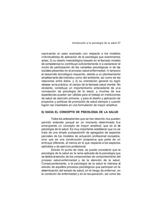 Introducción a la psicología de la salud 57

repre senta un paso avanzado con respecto a los modelos
individualistas de aplicación de la psicología que examinamos
antes; 2) su diseño metodológico basado en el llamado modelo
de competencia no contribuye suficientemente ni a esclarecer el
modo de participación de las variables psicológicas ni de las
sociales presentes en el proceso salud-enfermedad, ni tampoco
al desarrollo tecnológico requerido, debido a un planteamiento
simplista tanto del individuo como del ambiente, así como de las
relaciones entre éstos; y 3) su orientación general no logró
rebasar, en la práctica, el campo de la llamada salud mental. No
obstante, constituye un importantísimo antecedente de una
concepción de psicología de la salud, y muchas de sus
experiencias pueden ser válidas para el trabajo en instituciones
de salud de atención primaria, y para el diseño y aplicación de
proyectos y políticas de promoción de salud siempre y cuando
logren ser insertados en una formulación de mayor amplitud.
6) HACIA EL CONCEPTO DE PSICOLOGIA DE LA SALUD
Todos los antecedentes que se han descrito nos pueden
permitir entender porqué en un momento determinado fu e
emergiendo un concepto de mayor amplitud, que es el de
psicología de la salud. Es muy importante establecer que no se
trata de una simple yuxtaposición de agregados de aspectos
parciales de los modelos de actuación profesional revisados,
sino que es una construcción progresiva que parte de un
enfo que diferente, al menos en lo que respecta a los aspectos
aplicados y de ejercicio profesional.
Desde mi punto de vista, se puede considerar que la
psicología de la salud es la rama aplicada de la psicología que
se dedica al estudio de los componentes de comportamiento del
proceso salud-enfermedad y de la atención de la salud.
Consecuentemente, a la psicología de la salud le interesa el
estudio de aquellos procesos psicológicos que participan en la
determinación del estado de salud, en el riesgo de enfermar, en
la condición de enfermedad y en la recuperación, así como las

 