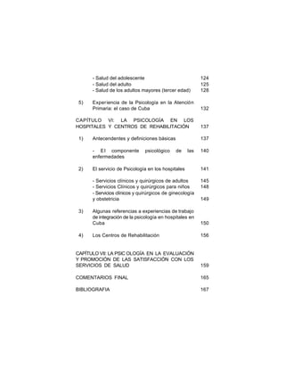 - Salud del adolescente
- Salud del adulto
- Salud de los adultos mayores (tercer edad)

124
125
128

Exper iencia de la Psicología en la Atención
Primaria: el caso de Cuba

132

CAPÍTULO VI: LA PSICOLOGÍA EN LOS
HOSPITALES Y CENTROS DE REHABILITACIÓN

137

5)

1)

Antecendentes y definiciones básicas
- E l componente
enfermedades

2)

psicológico

137
de

las

140

4)

141

- Servicios clínicos y quirúrgicos de adultos
- Servicios Clínicos y quirúrgicos para niños
- Servicios clínicos y quirúrgicos de ginecología
y obstetricia
3)

El servicio de Psicología en los hospitales

145
148
149

Algunas referencias a experiencias de trabajo
de integración de la psicología en hospitales en
Cuba

150

Los Centros de Rehabilitación

156

CAPÍTULO VII: LA PSIC OLOGÍA EN LA EVALUACIÓN
Y PROMOCIÓN DE LAS SATISFACCIÓN CON LOS
SERVICIOS DE SALUD

159

COMENTARIOS FINAL

165

BIBLIOGRAFIA

167

 