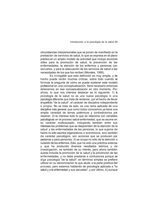 Introducción a la psicología de la salud 58

circunstancias interpersonales que se ponen de manifiesto en la
prestación de servicios de salud, lo que se expresa en el plano
práctico en un amplio modelo de actividad que incluye acciones
útiles para la promoción de salud, la prevención de las
enfermedades, la atención de los enfermos y personas con
secuelas, y para la adecuación de los servicios de salud a las
necesidades de los que los reciben (Morales, 1995).
Es innegable que esta definición es muy amplia, y de
hecho puede recibir muchas críticas, sobre todo cuando se
formula la pregunta de cómo se puede sostener este modelo
profesional en una conceptualización. Será necesario entonces
detenernos en esa conceptualización en otro momento. Por
ahora, lo que nos interesa destacar es lo siguiente: 1) l
a
psicología de la salud no es una nueva psicología ni una
psicología diferente que trata de reclamar, por el hecho de llevar
el apellido "de la salud", el carácter de disciplina independiente
o propia. No se trata de esto, es una rama aplicada de una
disciplina más general, que como todos conocemos ya tiene una
amplia variedad de temas polémicos y contradictorios por
resolver; 2) le interesa todo lo que se relaciona con variables
psicológicas en el proceso salud-enfermedad, que se asume en
su carácter multicausado, incluyendo también entre sus
intereses los problemas que se desprenden de la atención de la
salud y las enfermedades de las personas, lo que supone de
hecho no sólo asuntos organizativos o económicos, sino también
de carácter psicológico, son acciones que se producen por
personas y para personas; 3) se ocupa no sólo de la atención o
curación de los enfermos. Esto, que ha sido una práctica extensa
y que ha producido diversos resultados teóricos y de
investi gación, es también de su interés, pero ahora también
queda incluida la promoción de la salud y la prevención de las
enfermedades, y no debe prestarse a confusiones porque se
diga psicología "de la salud"; en términos simples se prefiere
utilizar en su denominación la que alude a la parte positiva del
proceso, pero estamos hablando de psicología aplicada a "la
salud y a la enfermedad y sus secuelas"; y por último, 4) aunque

 