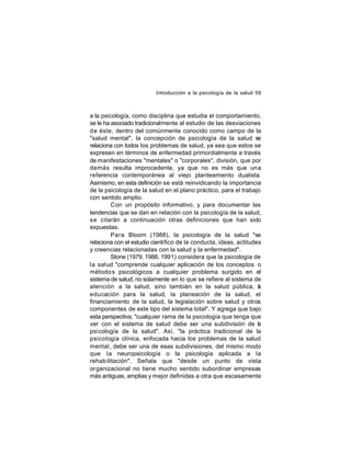 Introducción a la psicología de la salud 59

a la psicología, como disciplina que estudia el comportamiento,
se le ha asociado tradicionalmente al estudio de las desviaciones
de éste, dentro del comúnmente conocido como campo de la
"salud mental", la concepción de psicología de la salud se
relaciona con todos los problemas de salud, ya sea que estos se
expresen en términos de enfermedad primordialmente a través
de manifestaciones "mentales" o "corporales", división, que por
demás resulta improcedente, ya que no es más que una
referencia contemporánea al viejo planteamiento dualista.
Asimismo, en esta definición se está reinvidicando la importancia
de la psicología de la salud en el plano práctico, para el trabajo
con sentido amplio.
Con un propósito informativo, y para documentar las
tendencias que se dan en relación con la psicología de la salud,
se citarán a continuación otras definiciones que han sido
expuestas.
Para Bloom (1988), la psicología de la salud "se
relaciona con el estudio científico de la conducta, ideas, actitudes
y creencias relacionadas con la salud y la enfermedad".
Stone (1979, 1988, 1991) considera que la psicología de
la salud "comprende cualquier aplicación de los conceptos o
método s psicológicos a cualquier problema surgido en el
sistema de salud, no solamente en lo que se refiere al sistema de
atención a la salud, sino también en la salud pública, a
l
educación para la salud, la planeación de la salud, el
financiamiento de la salud, la legislación sobre salud y otros
componentes de este tipo del sistema total". Y agrega que bajo
esta perspectiva, "cualquier rama de la psicología que tenga que
ver con el sistema de salud debe ser una subdivisión de l
a
psicología de la salud". Así, "la práctica tradicional de la
psicología clínica, enfocada hacia los problemas de la salud
mental , debe ser una de esas subdivisiones, del mismo modo
que la neuropsicología o la psicología aplicada a la
rehab ilitación". Señala que "desde un punto de vista
organizacional no tiene mucho sentido subordinar empresas
más antiguas, amplias y mejor definidas a otra que escasamente

 