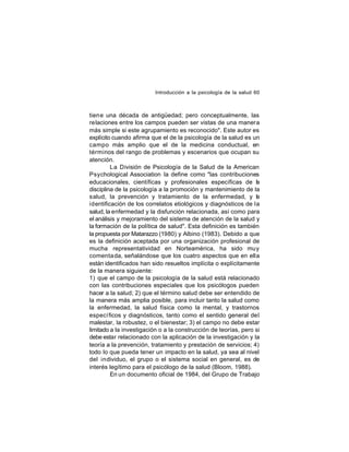 Introducción a la psicología de la salud 60

tiene una década de antigüedad; pero conceptualmente, las
relaciones entre los campos pueden ser vistas de una manera
más simple si este agrupamiento es reconocido". Este autor es
explícito cuando afirma que el de la psicología de la salud es un
campo más amplio que el de la medicina conductual, en
términos del rango de problemas y escenarios que ocupan su
atención.
La División de Psicología de la Salud de la American
Psychological Association la define como "las contribuciones
educacionales, científicas y profesionales específicas de l
a
disciplina de la psicología a la promoción y mantenimiento de la
salud, la prevención y tratamiento de la enfermedad, y la
identificación de los correlatos etiológicos y diagnósticos de la
salud, la enfermedad y la disfunción relacionada, así como para
el análisis y mejoramiento del sistema de atención de la salud y
la formación de la política de salud". Esta definición es también
la propuesta por Matarazzo (1980) y Albino (1983). Debido a que
es la definición aceptada por una organización profesional de
mucha representatividad en Norteamérica, ha sido muy
comenta da, señalándose que los cuatro aspectos que en ella
están identificados han sido resueltos implícita o explícitamente
de la manera siguiente:
1) que el campo de la psicología de la salud está relacionado
con las contribuciones especiales que los psicólogos pueden
hacer a la salud; 2) que el término salud debe ser entendido de
la manera más amplia posible, para incluir tanto la salud como
la enfermedad, la salud física como la mental, y trastornos
especí ficos y diagnósticos, tanto como el sentido general del
malestar, la robustez, o el bienestar; 3) el campo no debe estar
limitado a la investigación o a la construcción de teorías, pero si
debe estar relacionado con la aplicación de la investigación y la
teoría a la prevención, tratamiento y prestación de servicios; 4)
todo lo que pueda tener un impacto en la salud, ya sea al nivel
del individuo, el grupo o el sistema social en general, es de
interés legítimo para el psicólogo de la salud (Bloom, 1988).
En un documento oficial de 1984, del Grupo de Trabajo

 