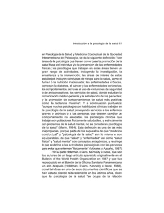 Introducción a la psicología de la salud 61

en Psicología de la Salud y Medicina Conductual de la Sociedad
Interamericana de Psicología, se da la siguiente definición: "son
áreas de la psicología que tienen como base la promoción de la
salud física del individuo y/o la prevención de las enfermedades
físicas ; los psicólogos que trabajan en estas áreas tienen un
gran rango de actividades, incluyendo la investigación, la
enseñanza y la intervención; las áreas de interés de estos
psicólogos incluyen conductas de riesgo para la salud, como el
fuma r o la nutrición inadecuada; las enfermedades crónicas,
como son la diabetes, el cáncer y las enfermedades coronarias;
los comportamientos, como es el uso de cinturones de seguridad
o de anticonceptivos; los servicios de salud, donde estudian la
comunicación médico-paciente y la satisfacción de los pacientes;
y la promoción de comportamientos de salud más positivos
como la lactancia materna". Y a continuación puntualiza:
"aunque muchos psicólogos con habilidades clínicas trabajan en
la psicología de la salud proveyendo servicios a los enfermos
graves o crónicos o a las personas que deseen cambiar un
comportamiento no saludable, los psicólogos clínicos que
trabajan con poblaciones físicamente saludables, y estrictamente
con problemas de la salud mental, no se consideran psicólogos
de la salud" (Marín, 1984). Esta definición es una de las más
inapropiadas, porque parte de los supuestos de que "medicina
conductua l" y "psicología de la salud" son lo mismo o son
equiparables, de que "salud" y "enfermedad" así como "salud
física" y "salud mental" son conceptos antagónicos, y restringe
lo que se define a las actividades psicológicas con las personas
para evitar que enfermen "físicamente" (Morales y Azcaño, 1987)
Por su parte Holtzman, Evans, Kennedy e Iscoe, que son
los autores de un largo artículo aparecido originalmente en el
Bulletin of the World Health Organization en 1987 y que fu e
reproducido en el Boletín de la Oficina Sanitaria Panamericana
un año después (Holtzman, Evans, Kennedy e Iscoe, 1988),
convirtiéndose en uno de esos documentos científicos que se
han estado citando reiteradamente en los últimos años, dicen
que la psicología de la salud "se ocupa de la relación

 