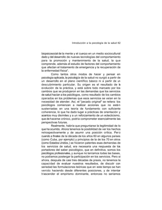 Introducción a la psicología de la salud 62

biopsicosocial de la mente y el cuerpo en un medio sociocultural
dado y del desarrollo de nuevas tecnologías del comportamiento
para la promoción y mantenimiento de la salud, la que
comprende, además el estudio de factores del comportamiento
que afectan el tratamiento de emergencia y la recuperación de
la enfermedad física".
Como tantos otros modos de hacer y pensar en
psicología aplicada, la psicología de la salud no surgió a partir de
un desarrollo en el plano científico básico ni a partir de un
descubrimiento particular. Su origen es el resultado de la
evolución de la práctica, y está sobre todo marcado por los
cambios que se produjeron en las demandas que los servicios
de salud hacían a los psicólogos, como resultado de los cambios
operados en los problemas que esos servicios se veían en la
necesidad de atender. Así, el "pecado original" se reitera: los
psicólogos comienzan a realizar acciones que no está n
susten tadas en una teoría de fundamento con suficiente
coherencia, lo que ha dado lugar a prácticas de orientación y
acentos muy disímiles y a un reforzamiento de un eclecticismo,
que de hacerse crónico, podría comprometer esencialmente las
perspectivas futuras.
Realmente, habría que preguntarse la legitimidad de lo
que ha ocurrido. Ahora tenemos la posibilidad de ver los hechos
retrospectivamente y de asumir una posición crítica. Per o
cuando a finales de la década de los años 60 en algunos países
(como Cuba, por ejemplo) y principios de la de los 70 en otros
(como Estados Unidos,) se hicieron patentes esas demandas de
los servicios de salud, era necesaria una respuesta de los
portadores del saber psicológico, que en definitiva, somos los
psicólogos profesionales, y aunque no teníamos todas las bases,
no podíamos postergar la participación en los servicios. Pero si
ahora, después de casi tres décadas de praxis, no tenemos la
capaci dad de evaluar nuestros resultados, de discutir con
seriedad las formulaciones teóricas que en este tiempo se han
venido haciendo desde diferentes posiciones, y de intentar
trascender el empirismo dominante, entonces no seríamos

 