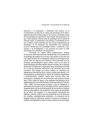 Introducción a la psicología de la salud 64

estímulo a la expansión y desarrollo del campo; 2) la
receptividad a la idea de un campo de psicología de la salud,
está grandemente influenciada por la historia y el estado actual
de la psicología en general en cada región sociocultural en la
que está presente. Donde ella (la psicología de la salud) ha
echado raíces, su desarrollo y los asuntos y actividades en los
que enfatiza, están definidas por las formas preexistentes de
psicología; 3) en particular, los desarrollos más vigorosos
ocurren donde hay una psicología fuerte y autónoma, cuyo
acceso a la investigación y los servicios de salud no está
dominada por la medicina o la psiquiatría.
Tomando en cuenta estas proposiciones, pueden
encontrarse diferentes patrones de desarrollo en la práctica de
la psicología de la salud en el mundo. Hay países en los que hay
una larga tradición de investigación básica en psicología de la
salud, pero en algunos esa tradición está dominada por los
estudios psicofisiológicos sobre estrés, como es el caso de
Suecia donde se han desarrollado desde principios de la década
de los años 70 proyectos a largo plazo para caracterizar el modo
en el que las personas reaccionan a las tensiones de la vida
cotidia na. Ese trabajo ha puesto énfasis en identificar los
estresores en el ambiente físico, social y sobre todo laboral, y en
la búsqueda de su eli minación a través de iniciativas legislativas
y administrativas. También, desde hace muchos años, han
investigado y trabajado en una dimensión más social en temas
tales como redes de apoyo y los aspectos psicológicos de la
epidemiología de las enfermedades cardiovasculares (Theorell,
1982, 1986). En otros países europeos, como en Inglaterra, lo
dominante es la tradición de la psicología clínica, que ha estado
integrada dentro de la práctica general de los servicios médicos
pero con poca salida a una concepción más amplia de psicología
de la salud. De acuerdo a la preocupación expresada por
Marteau y Johston (1987), ésta ha presentado una insuficiencia
de modelos, probablemente atribuible a la presencia de la
tradición clínica. En Alemania, Austria y Francia, sin embargo, la
tradición más influyente ha sido la de la enseñanza de psicología

 