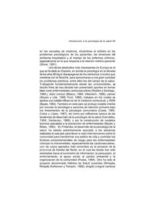 Introducción a la psicología de la salud 65

en las escuelas de medicina, situándose el énfasis en los
problemas psicológicos de los pacientes, las tensiones del
ambiente hospitalario y el manejo de los enfermos crónicos,
especialmente en lo que respecta a la relación médico-paciente
(Stone, 1991).
Uno de los desarrollos más interesantes en Europa es el
que se ha dado en España, en donde la psicología en la década
de los años 80 logró desapegarse de los estrechos vínculos que
mantenía con la filosofía, para aproximarse a una gran cantidad
de problemas prácticos, entre ellos los del campo de la salud.
Trabajando fundamentalmente desde las universidades, ya
desde fines de esa década han presentado aportes en temas
tales como enfermedades cardiovasculares (Robles y Santiago,
1988;), dolor crónico (Blasco, 1988; Villamarín, 1988), cáncer
(Bayés y cols. 1988; Font, 1988), trabajos en los cuales se
aprecia una notable influencia de la medicina conductual; y SIDA
(Bayés, 1994). También en este país se produjo notable interés
por vincular la psicología a servicios de atención primaria bajo
los lineamientos de la psicología comunitaria (Costa, 1984;
Costa y López, 1987), así como por reflexionar acerca de las
tendencias de desarrollo de la psicología de la salud (Carrobles,
1984; Santacreu, 1988), y por la construcción de modelos
teóricos aplicables a la prevención de enfermedades (Bayés y
Ribes, 1992). En Finlandia, el desarrollo de la psicología de la
salud ha estado estrechamente asociado a los esfuerzos
realizados en ese país para llevar a cabo intervenciones sobre la
comunidad para transformar sus estilos de vida y controlar los
factores comportamentales de riesgo para las enfermedades
crónicas no transmisibles, especialmente las cardiovasculares,
uno de cuyos ejemplos más conocidos es el proyecto de la
provincia de Karelia del Norte, en el cual las tareas han sido
orientadas hacia el suministro de información, la persuasión, el
entre namiento, el apoyo social, el cambio ambiental y la
organización de la comunidad (Puska, 1984). Otro ha sido el
proyecto denominado Hábitos de Salud Juveniles (Rimpela,
Rimpela, R ahkonen y Temperi, 1988), dirigido a lograr cambios

 