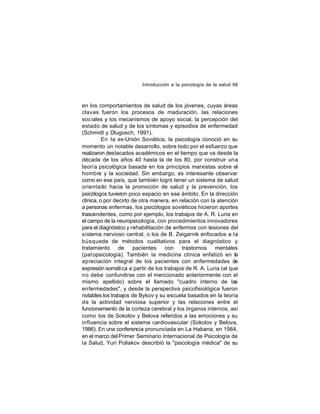 Introducción a la psicología de la salud 66

en los comportamientos de salud de los jóvenes, cuyas áreas
clav es fueron los procesos de maduración, las relaciones
soc iales y los mecanismos de apoyo social, la percepción del
estado de salud y de los síntomas y episodios de enfermedad
(Schmidt y Dlugosch, 1991).
En la ex-Unión Soviética, la psicología conoció en su
momento un notable desarrollo, sobre todo por el esfuerzo que
realizaron destacados académicos en el tiempo que va desde la
década de los años 40 hasta la de los 80, por construir una
teoría psicológica basada en los principios marxistas sobre el
hombre y la sociedad. Sin embargo, es interesante observar
como en ese país, que también logró tener un sistema de salud
orientado hacia la promoción de salud y la prevención, los
psicólogos tuvieron poco espacio en ese ámbito. En la dirección
clínica, o por decirlo de otra manera, en relación con la atención
a personas enfermas, los psicólogos soviéticos hicieron aportes
trascendentes, como por ejemplo, los trabajos de A. R. Luria en
el campo de la neuropsicología, con procedimientos innovadores
para el diagnóstico y rehabilitación de enfermos con lesiones del
sistema nervioso central, o los de B. Zeigarnik enfocados a la
búsqueda de métodos cualitativos para el diagnóstico y
tratamiento
de
pacientes
con
trastornos
mentales
(pat opsicología). También la medicina clínica enfatizó en la
apreciación integral de los pacientes con enfermedades de
expresión somáti ca a partir de los trabajos de R. A. Luria (al que
no debe confundirse con el mencionado anteriormente con el
mismo apellido) sobre el llamado "cuadro interno de las
enfermedades", y desde la perspectiva psicofisiológica fueron
notables los trabajos de Bykov y su escuela basados en la teoría
de la actividad nerviosa superior y las relaciones entre el
funcionamiento de la corteza cerebral y los órganos internos, así
como los de Sokolov y Belova referidos a las emociones y su
influencia sobre el sistema cardiovascular (Sokolov y Belova,
1986). En una conferencia pronunciada en La Habana, en 1984,
en el marco del Primer Seminario Internacional de Psicología de
la Salud, Yuri Poliakov describió la "psicología médica" de su

 