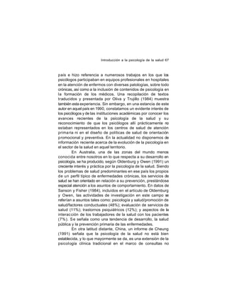 Introducción a la psicología de la salud 67

país e hizo referencia a numerosos trabajos en los que los
psicólogos participaban en equipos profesionales en hospitales
en la atención de enfermos con diversas patologías, sobre todo
crónicas, así como a la inclusión de contenidos de psicología en
la formación de los médicos. Una recopilación de textos
traducidos y presentada por Oliva y Trujillo (1984) muestra
también esta experiencia. Sin embargo, en una estancia de este
autor en aquel país en 1990, constatamos un evidente interés de
los psicólogos y de las instituciones académicas por conocer los
avances recientes de la psicología de la salud y su
reconocimiento de que los psicólogos allí prácticamente no
estaban representados en los centros de salud de atención
prima ria ni en el diseño de políticas de salud de orientación
promocional y preventiva. En la actualidad no disponemos de
información reciente acerca de la evolución de la psicología en
el sector de la salud en aquel territorio.
En Australia, una de las zonas del mundo menos
conocida entre nosotros en lo que respecta a su desarrollo en
psicología, se ha producido, según Oldenburg y Owen (1991) un
creciente interés y práctica por la psicología de la salud. Siendo
los problemas de salud predominantes en ese país los propios
de un perfil típico de enfermedades crónicas, los servicios de
salud se han orientado en relación a su prevención, prestándose
especial atención a los asuntos de comportamiento. En datos de
Sanson y Fisher (1984), incluídos en el artículo de Oldemburg
y Owen, las actividades de investigación en este campo se
referían a asuntos tales como: psicología y salud/promoción de
salud/factores conductuales (48%); evaluación de servicios de
salud (11%); trastornos psiquiátricos (12%); y aspectos de la
interac ción de los trabajadores de la salud con los pacientes
(7%). S e señala como una tendencia de desarrollo, la salud
pública y la prevención primaria de las enfermedades.
En otra latitud distante, China, un informe de Cheung
(1991) señala que la psicología de la salud no está bien
establecida, y lo que mayormente se da, es una extensión de la
psicol ogía clínica tradicional en el marco de consultas no

 