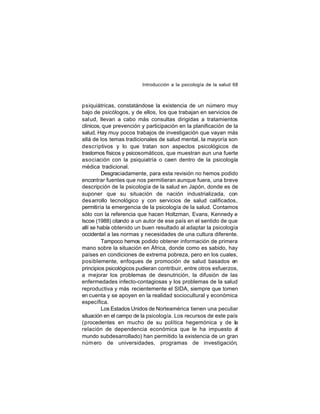 Introducción a la psicología de la salud 68

psiquiátricas, constatándose la existencia de un número muy
bajo de psicólogos, y de ellos, los que trabajan en servicios de
salud, llevan a cabo más consultas dirigidas a tratamientos
clínicos, que prevención y participación en la planificación de la
salud. Hay muy pocos trabajos de investigación que vayan más
allá de los temas tradicionales de salud mental, la mayoría son
descriptivos y lo que tratan son aspectos psicológicos de
trastornos físicos y psicosomáticos, que muestran aun una fuerte
asociación con la psiquiatría o caen dentro de la psicología
médica tradicional.
Desgraciadamente, para esta revisión no hemos podido
encontrar fuentes que nos permitieran aunque fuera, una breve
descripción de la psicología de la salud en Japón, donde es de
suponer que su situación de nación industrializada, con
des arrollo tecnológico y con servicios de salud calificados,
permitiría la emergencia de la psicología de la salud. Contamos
sólo con la referencia que hacen Holtzman, Evans, Kennedy e
Iscoe (1988) citando a un autor de ese país en el sentido de que
allí se había obtenido un buen resultado al adaptar la psicología
occidental a las normas y necesidades de una cultura diferente.
Tampoco hemos podido obtener información de primera
mano sobre la situación en África, donde como es sabido, hay
países en condiciones de extrema pobreza, pero en los cuales,
posiblemente, enfoques de promoción de salud basados en
principios psicológicos pudieran contribuir, entre otros esfuerzos,
a mejorar los problemas de desnutrición, la difusión de las
enfermedades infecto-contagiosas y los problemas de la salud
reproductiva y más recientemente el SIDA, siempre que tomen
en cuenta y se apoyen en la realidad sociocultural y económica
específica.
Los Estados Unidos de Norteamérica tienen una peculiar
situación en el campo de la psicología. Los recursos de este país
(procedentes en mucho de su política hegemónica y de la
relación de dependencia económica que le ha impuesto al
mundo subdesarrollado) han permitido la existencia de un gran
núm ero de universidades, programas de investigación,

 