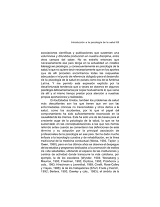 Introducción a la psicología de la salud 69

asociaciones científicas y publicaciones que sustentan una
voluminosa y difundida producción en nuestra disciplina, entre
otros campos del saber. No es extraño entonces que
necesariamente ese país tenga en la actualidad un notable
liderazgo en psicología, y consecuentemente en psicología de la
salud, lo que no quiere decir necesariamente que en los aportes
que de allí proceden encontremos todas las respuestas
adecuadas ni el punto de referencia obligado para el desarrollo
de la psicología de la salud en países como los de la América
Latina. Y me permito esta expresión explícita por la
desa fortunada tendencia que a veces se observa en algunos
psicólogos latinoamericanos por copiar textualmente lo que viene
de allí y al mismo tiempo prestar poca atención a nuestras
propias aportaciones y realidades.
En los Estados Unidos, también los problemas de salud
más descollantes son los que tienen que ver con las
enfermedades crónicas no transmisibles y otros daños a la
salud, como los accidentes, por lo que el papel del
comp ortamiento ha sido suficientemente reconocido en la
causalidad de los mismos. Esta ha sido una de las bases para el
creciente auge de la psicología de la salud, la que se ha
susten tado en las conceptualizaciones a las que nos hemos
referido antes cuando se comentaron las definiciones de este
término y su adopción por la principal asociación de
profesionales de la psicología en ese país. Se ha dado mucho
énfasis a la tecnología curativa y de rehabilitación, en la línea
tradicional de la medicina conductual (Weiss, 1993, Taylor y
Owen, 1990), pero en los últimos años se observa el despegue
de los estudios y programas dedicados a la promoción de estilos
de vida saludables, utilizando el espacio de las instituciones y
centros de actividad donde transcurre la vida cotidiana, por
ejemplo, la de los escolares (Wynder, 1994; Weissberg y
Maurice, 1993; Friedman, 1993; Dryfoos, 1993; Prokhorov y
cols., 1993; Hirschman y Leventhal, 1989; Cinelli, Rose-Colley
y Hayes, 1988); la de los trabajadores (Erfurt, Foote y Heirich,
1992; Bertera, 1993; Dawley y cols., 1993); el ámbito de la

 