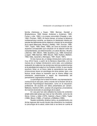 Introducción a la psicología de la salud 70

familia (Harkness y Super, 1994; Berman, Kendall y
Bhattacharyva, 1994; Harper, Anderson y Anderson, 1993;
Fisher y cols. 1992;) o la propia comunidad (Cheadle y cols.
1992; Fincham, 1992). Al mismo tiempo, al revisar la literatura
norteamericana reciente, se observa un destacado interés por
precisar las definiciones de los objetivos y tareas de la psicología
de la salud (Blancarte, Murphy y Reilley, 1991; Duncan, 1990,
1991; Taylor, 1990; Glass, 1989), así como la revisión de los
aspectos conceptuales que subyacen en la relación entre los
comportamientos, sus determinantes y la salud (Bunton, Murphy
y Bennet, 1991; Bloom, 1990; Quadrel y Lau, 1989; Schwarzar
y Leppin, 1989; Seeman, 1989; Steuart, 1993; Kulbok y Baldwin,
1992; Kelly, Zyzanski y Alemagno, 1991; Ewart, 1991).
En los marcos de un trabajo introductorio como este es
muy difícil hacer, a partir de la literatura disponible y en los
marcos de un trabajo introductorio como este, una cuidadosa
evaluación de cuáles son las tendencias teóricas predominantes
en la psicología de la salud en los Estados Unidos, lo que resulta
oportuno hacer en el futuro dada la ascendencia que estas
producciones tienen en psicólogos de otros países, pero, una
lectura inicial ofrece la impresión que la misma refleja una
orientación predominante a seguir los lineamientos del
pensamiento cognoscitivo-conductual.
La psicología de la salud ha tenido una representación
institucional en ese país, tanto a través de la División 38 de la
American Psychological Association, como en la educación
profesional. De acuerdo con datos presentados por Jansen,
Methorst y Kerkhof (1991), existían 20 programas universitarios
de nivel de doctorado en psicología de la salud.
En ese país han sido editados los textos de contenido
amplio sobre este campo que más se han difundido, como los de
Stone, Cohen y Adler (1979), Gatchel y Baum (1983), Taylor
(1986), Bloom (1988), y Friedman y DiMatteo (1989).
Nuestro continente, América Latina, es posiblemente una
de las regiones del mundo donde más dinamismo ha mostrado
la psicol ogía de la salud, sobre todo si se tiene en cuenta el

 