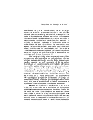 Introducción a la psicología de la salud 71

antecedente de que el establecimiento de la psicología
profesional de manera extensiva comenzó aquí hace sólo tres
décadas aproximadamente, y que, además, en ese período de
tiempo, la región se ha visto expuesta a sucesivas situaciones de
crisis económicas y procesos políticos que han dificultado la
buena evolución de nuestra disciplina (debido por ejemplo, a la
escasez de recursos materiales e informativos para las
universidades, la poca disponibilidad de presupuesto par a
sostener cargos de psicólogos en servicios de salud de carácter
público, la emigración de los psicólogos más calificados, e
incluso, la absurda hostilidad represiva, como se dio durante los
gobiernos militares de Argentina contra la psicología y los
psicólogos en la década de los años 80).
Una buena parte de los países latinoamericanos exhiben
un cuadro de salud que refleja sus contradicciones internas.
Mientras las clases dominantes y medias de las áreas urbanas
pueden presentar un perfil semejante al de los países
desarrollados, con predominio de las enfermedades crónicas no
transmisibles y otros daños a la salud como los accidentes, en
los sectores rurales y en las cada vez más habitadas zonas
marginales de las grandes ciudades persisten como problemas
prioritarios la desnutrición, las altas tasas de fertilidad y d
e
mortalidad infantil, los embarazos y nacimientos de niños hijos
de madres en la etapa adolescente, las enfermedades
infec tocontagiosas (téngase en cuenta como un ejemplo las
epidemias de cólera y de dengue que se han presentado en los
últimos años) que se relacionan con problemas del ambiente; el
alcoholismo y otras adicciones, y también los accidentes.
Mientras las instituciones académicas en las que se
"hace" una buena parte de la producción de investigación
latinoamericana en psicología muestran, en general, interés por
los temas de salud y por trascender los enfoques clínicos
tradicionales, la situación de los organismos estatales y de
seguro social que podrían auspiciar la psicología de la salud en
nuestros países no muestran uniformidad en esta voluntad. No
obstante, ese dinamismo al que se ha hecho referencia se ha

 