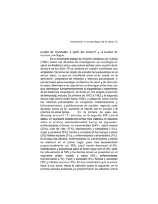 Introducción a la psicología de la salud 72

puesto de manifiesto, a partir del esfuerzo y la lucidez de
muchos psicólogos.
En un importante trabajo de revisión realizado por García
(1994) sobre dos décadas de investigación en psicología en
salud en América Latina, esta autora señala como a partir de la
décad a de los años 70 se observa en nuestro continente una
ampliación creciente del objeto de estudio de la psicología en el
sector salud, lo que se manifiesta entre otras cosas, en la
aplic ación progresiva de métodos y técnicas psicológicas y
psicosociales para investigar problemas de salud y de atención
en salud, diferentes a los característicos de etapas anteriores, los
que abordaban fundamentalmente el diagnóstico y tratamiento
de los trastornos psicológicos. Al dividir en dos etapas el período
de tiempo bajo estudio (la primera de 1972 a 1982 y la segunda
desd e esta última fecha hasta 1992), y utilizando como fuente
los informes presentados en congresos interamericanos y
latinoamericanos, y publicaciones de carácter regional, pudo
apreciar como va en aumento el interés por el estudio y la
práctica de estos temas.
En la primera de esas dos
déc adas, encontró 151 artículos, en la segunda 285 (casi el
doble). En la primera década los temas más tratados en estudios
sobre el proceso salud-enfermedad fueron los siguientes:
enfermedades crónicas no transmisibles (24%); salud mental
(20%); ciclo de vida (17%); reproducción y sexualidad (11%);
mujer y sociedad (5%); familia y sociedad (4%); trabajo y salud
(3%); hábitos nocivos (1%); y enfermedades transmisibles (1%).
En la segunda década, enfermedades no transmisibles y estrés
se mantuvo en el primer lugar, pero más representado
proporcionalmente con 29%; salud mental disminuyó al 8%;
reproducción y sexualidad pasó al tercer lugar con el l5%; ciclo
de vida alcanzó el 14% y los demás temas se presentan en el
siguiente orden: trabajo y salud (9%); enfermedades
transmisibles (7%); mujer y sociedad (3%); familia y sociedad
(3%) y hábitos nocivos (1%). En los comentarios que la autora
hace a sus datos, llama la atención sobre lo siguiente: en la
primera década analizada ya predominaron los estudios sobre

 