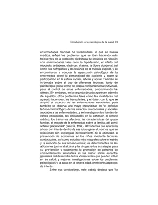 Introducción a la psicología de la salud 73

enfermedades crónicas no transmisibles, lo que en buen a
medida, reflejó los problemas que se iban haciendo más
frecuentes en la población. Se trataba de estudios en relación
con enfermedades tales como la hipertensión, el infarto del
miocardio, la diabetes, el cáncer, el asma, la úlcera duodenal, así
como las nefropatías y las lesiones de la médula espinal, y se
encaminaron a conocer la repercusión psicológica de la
enfermedad sobre la personalidad del paciente y sobre s
u
participación en la esfera escolar, laboral y social. También se
inf ormaba sobre el uso de diferentes técnicas, tanto de
psicoterapia grupal como de terapia comportamental individual,
para el control de estas enfermedades, predominando las
últimas. Sin embargo, en la segunda década aparecen además
de aque llos, otros problemas, tales como las invalideces del
aparato locomotor, los transplantes, y el dolor, con lo que se
amplió el espectro de las enfermedades estudiadas, pero
también se observa una mayor profundidad en "el enfoque
teórico-metodológico de los aspectos psicosociales y sociales
asociados a las enfermedades...y se investigaron las fuentes de
estrés psicosocial, las dificultades en la adhesión al control
médico, los trastornos afectivos, las características del grupo
familiar, el impacto de la enfermedad sobre la familia, así como
sobre el grupo social" (García, 1994). Otros temas que aparecen
ahora con interés dentro de ese rubro general, son los que se
relacionan con estrategias de tratamiento de la obesidad, la
prev ención de accidentes en los niños mediante técnicas
conductuales, así como estudios más integrales sobre el estrés
y la atención de sus consecuencias; los determinantes de las
adicciones (como al alcohol y las drogas) y las estrategias para
su prevención y tratamiento; la promoción de patrones de
com portamiento saludables en los niños; sobre aspectos
generales del desarrollo de los adolescentes que pueden influir
en su salud; y mejores investigaciones sobre los problemas
psicológicos y la salud en la tercera edad, entre otros aspectos
de interés.
Entre sus conclusiones, este trabajo destaca que "la

 