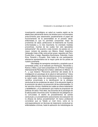 Introducción a la psicología de la salud 74

investi gación psicológica en salud en nuestra región se ha
abierto paso plenamente dentro de ámbitos poco incursionados
anter iormente para desentrañar paulatinamente el papel del
funcionamiento de la personalidad en el proceso saludenfermedad...lo que ha permitido comprender mejor los
problemas de salud, perfeccionar el tratamiento de muchas
enfermedades y, lo más importante, ha orientado medidas
preventivas, muchas de las cuales han sido ejecutadas
exitosamente". De acuerdo a esta revisión, los países con un
mayor número de estudios son México, Brasil, Argentina,
Venezuela, Cuba y Chile, como primer grupo, seguidos por Perú,
Pu erto Rico, y luego, República Dominicana, Colombia, Costa
Rica, Panamá y Ecuador. Esto habla de una participación
altamen te representativa de la mayor parte de los países de
nuestro continente.
Otro trabajo de semejante orientación y propósito que el
comentado arriba, es el realizado por Rodríguez, Hernández y
Ramos (1993) y que fuera presentado en el Primer Congreso
Internacional de Psicología de la Salud, celebrado en México, D.
F., y que titularon "Panorama preliminar del estado de la
investigación en psicología de la salud en latinoamérica". Estos
autores utilizaron como marco de referencia para la psicología de
la salud cuatro áreas de conocimiento: 1) la investigación
científica encaminada a la identificación de la etiología
conductual de los problemas de salud; 2) la educación ligada a
la promoción de salud y la prevención de las enfermedades; 3)
los servicios clínicos mediante los cuáles se ofrece tratamiento
y rehabilitación; y 4) la planeación que implica la proposición de
políticas de salud. Para ellos, las funciones de la psicología de
la salud pueden resumirse como "la detección de patógenos en
la com unidad, el diseño de procedimientos de cambio
conductual y un procedimiento autocorrectivo de evaluación de
la eficacia de dichos procedimientos". El marco profesional
consideran que va "desde un nivel micro, como en la
sobrespecialización en técnicas de tratamiento conductual en
enfermedades crónicas, hasta la aplicación de metodologías de

 