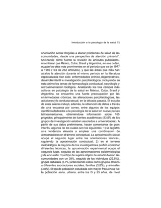 Introducción a la psicología de la salud 75

orientación social dirigidas a atacar problemas de salud de las
comunidades, desde una perspectiva de atención primaria".
Utilizando como fuente la revisión de artículos publicados,
encontraron que México, Cuba, Brasil y Argentina, en ese orden,
ocupan los sitios más prominentes en el período que va de 1977
a 1989 (194 de 262 artículos), y que las áreas que más han
atraído la atención durante el mismo período en la literatura
especializada han sido: enfermedades crónico-degenerativas,
desarrollo infantil e investigación psicofisiológica, incluyendo en
esta último los temas de farmacología conductual, neurología y
retroalimentación biológica. Analizando los tres campos más
activos en psicología de la salud en México, Cuba, Brasil y
Arg entina, se encuentra una fuerte preocupación por las
enfermedades crónicas, las alteraciones psicofisiológicas, las
adicciones y la conducta sexual, en la década pasada. El estudio
de estos autores incluyó, además, la obtención de datos a través
de una encuesta por correo, entre algunos de los equipos
científicos dedicados a la psicología de la salud en nueve países
latinoamericanos, obteniéndose información sobre 105
proyectos, principalmente de fuentes académicas (83,8% de los
grupos de investigación estaban asociados a universidades). A
parti r de sus datos preliminares, hacen comentarios de gran
interés, algunos de los cuales son los siguientes: 1) se registró
una tendencia elevada a emplear una combinación de
aproximaciones en el terreno conceptual. La aproximación social
ocupó el segundo lugar entre las orientaciones teóricas,
siguiendo la aproximación conductual; 2) en el terren o
metodológico, la mayoría de los investigadores prefirió combinar
dif erentes técnicas; la aproximación experimental ocupó el
segundo lugar, seguida de las aproximaciones epidemiológica
y de encuesta; 3) el tipo de sujetos objeto de estudio fueron las
comunidades con un 39%, seguido de los individuos (29,5%),
grupos culturales (5.7%) entendiendo estos como grupos étnicos
o diferentes asociaciones sociales, familias (3,8%), y animales
(3,8%). El tipo de población estudiada con mayor frecuencia fue
la población sana, urbana, entre los l5 y 25 años, de nivel

 
