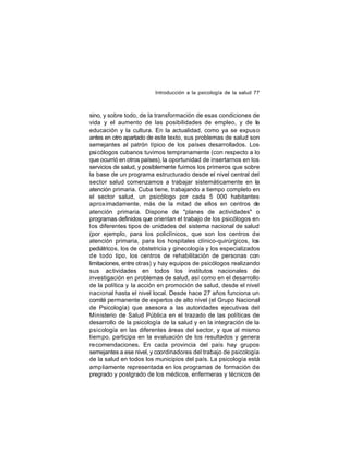 Introducción a la psicología de la salud 77

sino, y sobre todo, de la transformación de esas condiciones de
vida y el aumento de las posibilidades de empleo, y de la
educación y la cultura. En la actualidad, como ya se expuso
antes en otro apartado de este texto, sus problemas de salud son
semejantes al patrón típico de los países desarrollados. Los
psicólogos cubanos tuvimos tempranamente (con respecto a lo
que ocurrió en otros países), la oportunidad de insertarnos en los
servicios de salud, y posiblemente fuimos los primeros que sobre
la base de un programa estructurado desde el nivel central del
sector salud comenzamos a trabajar sistemáticamente en la
atención primaria. Cuba tiene, trabajando a tiempo completo en
el sector salud, un psicólogo por cada 5 000 habitantes
aproximadamente, más de la mitad de ellos en centros de
atención primaria. Dispone de "planes de actividades" o
programas definidos que orientan el trabajo de los psicólogos en
los diferentes tipos de unidades del sistema nacional de salud
(por ejemplo, para los policlínicos, que son los centros de
atención primaria, para los hospitales clínico-quirúrgicos, los
pediátricos, los de obstetricia y ginecología y los especializados
de todo tipo, los centros de rehabilitación de personas con
limitaciones, entre otras) y hay equipos de psicólogos realizando
sus actividades en todos los institutos nacionales de
investigación en problemas de salud, así como en el desarrollo
de la política y la acción en promoción de salud, desde el nivel
nacional hasta el nivel local. Desde hace 27 años funciona un
comité permanente de expertos de alto nivel (el Grupo Nacional
de Psicología) que asesora a las autoridades ejecutivas del
Ministerio de Salud Pública en el trazado de las políticas de
desarrollo de la psicología de la salud y en la integración de la
psicología en las diferentes áreas del sector, y que al mismo
tiempo, participa en la evaluación de los resultados y genera
recomendaciones. En cada provincia del país hay grupos
semejantes a ese nivel, y coordinadores del trabajo de psicología
de la salud en todos los municipios del país. La psicología está
amp liamente representada en los programas de formación de
pregrado y postgrado de los médicos, enfermeras y técnicos de

 