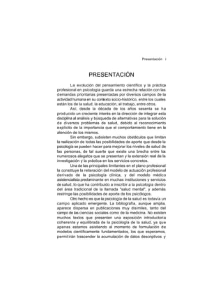 Presentación i

PRESENTACIÓN
La evolución del pensamiento científico y la práctica
profesional en psicología guarda una estrecha relación con las
demandas prioritarias presentadas por diversos campos de la
actividad humana en su contexto socio-histórico, entre los cuales
están los de la salud, la educación, el trabajo, entre otros.
Así, desde la década de los años sesenta se ha
prod ucido un creciente interés en la dirección de integrar esta
disciplina al análisis y búsqueda de alternativas para la solución
de diversos problemas de salud, debido al reconocimiento
explícito de la importancia que el comportamiento tiene en la
atención de los mismos.
Sin embargo, subsisten muchos obstáculos que limitan
la realización de todas las posibilidades de aporte que desde la
psicología se pueden hacer para mejorar los niveles de salud de
las personas, de tal suerte que existe una brecha entre los
numerosos alegatos que se presentan y la extensión real de la
investigación y la práctica en los servicios concretos.
Una de las principales limitantes en el plano profesional
la constituye la reiteración del modelo de actuación profesional
derivado de la psicología clínica, y del modelo médico
asistencialista predominante en muchas instituciones y servicios
de salud, lo que ha contribuido a inscribir a la psicología dentro
del área tradicional de la llamada "salud mental", y además
restringe las posibilidades de aporte de los psicólogos.
Otro hecho es que la psicología de la salud es todavía un
campo aplicado emergente. La bibliografía, aunque amplia,
aparece dispersa en publicaciones muy disímiles, tanto del
campo de las ciencias sociales como de la medicina. No existen
muchos textos que presenten una exposición introductoria
coheren te y equilibrada de la psicología de la salud, ya que
apenas estamos asistiendo al momento de formulación de
modelos científicamente fundamentados, los que esperamos,
permit irán trascender la acumulación de datos descriptivos y

 