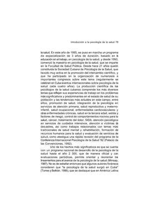 Introducción a la psicología de la salud 78

la salud. En este año de 1995, se puso en marcha un programa
de especialización de 3 años de duración, basado en la
educación en el trabajo, en psicología de la salud, y desde 1993,
comenzó la maestría en psicología de la salud, que se imparte
en la Fa cultad de Salud Pública. Desde hace 21 años quedó
constituida la Sociedad Cubana de Psicología de la Salud, que
ha sido muy activa en la promoción del intercambio científico, y
que ha participado en la organización de numerosos e
impor tantes congresos sobre este tema (regularmente se
celebran en Cuba eventos internacionales sobre psicología de la
salud cada cuatro años). La producción científica de los
psicólogos de la salud cubanos comprende los más diversos
temas que reflejan sus experiencias de trabajo en los problemas
más significativos y predominantes en el estado de salud de su
población y las tendencias más actuales en este campo, entre
ellos, promoción de salud, integración de la psicología en
servicios de atención primaria, salud reproductiva y maternoinfantil, salud ocupacional, enfermedades cardiovasculares y
otras enfermedades crónicas, salud en la tercera edad, estrés y
factores de riesgo, control de comportamientos nocivos para la
salud, cáncer, tratamiento del dolor, SIDA, atención psicológica
en servicios de cuidados intensivos, atención a víctimas de
des astres, así como trabajos relacionados con temas más
trad icionales de salud mental y rehabilitación, formación de
recurs os humanos para la salud y evaluación de servicios de
salud, como atestigua una rápida revisión del programa de la
Conferencia Internacional Psicología de la Salud '92 (Palacio de
las Convenciones, 1992).
Uno de los hechos más significativos es que se cuenta
con un programa nacional de desarrollo de la psicología de la
salud hasta el año 2 000, que de manera oficial y con
evaluaciones periódicas, permite orientar y reorientar los
lineamientos para el avance de la psicología de la salud (Minsap,
1987). No es de extrañar entonces que algunos autores foráneos
consideren que "la psicología de la salud surgió en Cuba"
(Torres y Beltrán, 1986), que se destaque que en América Latina

 