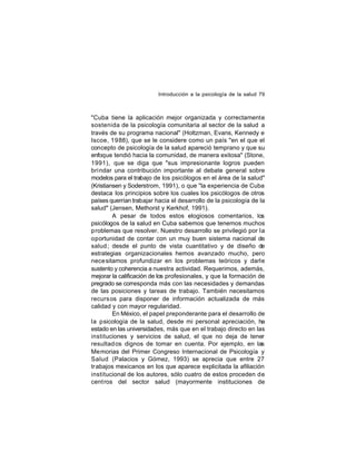 Introducción a la psicología de la salud 79

"Cuba tiene la aplicación mejor organizada y correctamente
sostenida de la psicología comunitaria al sector de la salud a
través de su programa nacional" (Holtzman, Evans, Kennedy e
Iscoe, 1988), que se le considere como un país "en el que el
concepto de psicología de la salud apareció temprano y que su
enfoque tendió hacia la comunidad, de manera exitosa" (Stone,
1991), que se diga que "sus impresionante logros pueden
bri ndar una contribución importante al debate general sobre
modelos para el trabajo de los psicólogos en el área de la salud"
(Kristiansen y Soderstrom, 1991), o que "la experiencia de Cuba
destaca los principios sobre los cuales los psicólogos de otros
países querrían trabajar hacia el desarrollo de la psicología de la
salud" (Jensen, Methorst y Kerkhof, 1991).
A pesar de todos estos elogiosos comentarios, los
psicólogos de la salud en Cuba sabemos que tenemos muchos
problemas que resolver. Nuestro desarrollo se privilegió por la
oportunidad de contar con un muy buen sistema nacional de
salud ; desde el punto de vista cuantitativo y de diseño de
estrategias organizacionales hemos avanzado mucho, pero
nece sitamos profundizar en los problemas teóricos y darle
sustento y coherencia a nuestra actividad. Requerimos, además,
mejorar la calificación de los profesionales, y que la formación de
pregrado se corresponda más con las necesidades y demandas
de las posiciones y tareas de trabajo. También necesitamos
recurs os para disponer de información actualizada de más
calidad y con mayor regularidad.
En México, el papel preponderante para el desarrollo de
la psicología de la salud, desde mi personal apreciación, ha
estado en las universidades, más que en el trabajo directo en las
instituciones y servicios de salud, el que no deja de tener
resultad os dignos de tomar en cuenta. Por ejemplo, en las
Memorias del Primer Congreso Internacional de Psicología y
Salud (Palacios y Gómez, 1993) se aprecia que entre 27
trabajos mexicanos en los que aparece explicitada la afiliación
institucional de los autores, sólo cuatro de estos proceden de
centros del sector salud (mayormente instituciones de

 