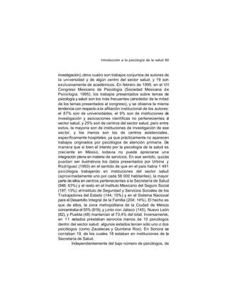Introducción a la psicología de la salud 80

investigación), otros cuatro son trabajos conjuntos de autores de
la uni versidad y de algún centro del sector salud, y 19 son
exclusivamente de académicos. En febrero de 1995, en el VII
Congreso Mexicano de Psicología (Sociedad Mexicana de
Psico logía, 1995), los trabajos presentados sobre temas de
psicología y salud son los más frecuentes (alrededor de la mitad
de los temas presentados al congreso), y se observa la misma
tendencia con respecto a la afiliación institucional de los autores:
el 67% son de universidades, el 9% son de instituciones de
investigación y asociaciones científicas no pertenecientes a
l
sector salud, y 25% son de centros del sector salud, pero entre
estos, la mayoría son de instituciones de investigación de ese
sec tor, y los menos son los de centros asistenciales,
específicamente hospitales, ya que prácticamente no aparecen
trabajos originados por psicólogos de atención primaria. De
manera que si bien el interés por la psicología de la salud es
creciente en México, todavía no puede apreciarse una
integración plena en materia de servicios. En ese sentido, quizás
puedan ser ilustrativos los datos presentados por Urbina y
Rodríguez (1993) en el sentido de que en el país había 1 491
psicólogos trabajando en instituciones del sector salud
(aproxi madamente uno por cada 56 000 habitantes), la mayor
parte de ellos en centros pertenecientes a la Secretaría de Salud
(946; 63%) y el resto en el Instituto Mexicano del Seguro Social
(197; 13%), el Instituto de Seguridad y Servicios Sociales de los
Trabajadores del Estado (144; 10%) y en el Sistema Nacional
para el Desarrollo Integral de la Familia (204; 14%). El hecho es
que de ellos, la zona metropolitana de la Ciudad de México
concentraba el 55% (819), y j unto con Jalisco (145), Nuevo León
(82), y Puebla (48) mantenían el 73,4% del total. Inversamente,
en 1 1 estados prestaban servicios menos de 10 psicólogos
dentro del sector salud; algunos estados tenían sólo uno o dos
psicólogos (como Zacatecas y Quintana Roo). En Sonora se
con taban 19, de los cuales 18 estaban en instituciones de la
Secretaría de Salud.
Independientemente del bajo número de psicólogos, de

 