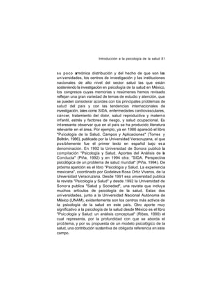 Introducción a la psicología de la salud 81

su poco armónica distribución y del hecho de que son las
universidades, los centros de investigación y las instituciones
nacionales de alto nivel del sector salud las que están
sosteniendo la investigación en psicología de la salud en México,
los congresos cuyas memorias y resúmenes hemos revisado
reflejan una gran variedad de temas de estudio y atención, que
se pueden considerar acordes con los principales problemas de
salud del país y con las tendencias internacionales de
investigación, tales como SIDA, enfermedades cardiovasculares,
cáncer, tratamiento del dolor, salud reproductiva y materno
infantil, estrés y factores de riesgo, y salud ocupacional. Es
int eresante observar que en el país se ha producido literatura
relevante en el área. Por ejemplo, ya en 1986 apareció el libro
"Psicología de la Salud. Campos y Aplicaciones" (Torres y
Beltrán, 1986), publicado por la Universidad Veracruzana, el que
posiblemente fue el primer texto en español bajo es a
denominación. En 1992 la Universidad de Sonora publicó la
compilación "Psicología y Salud. Aportes del Análisis de la
Conducta" (Piña, 1992) y en 1994 otra: "SIDA. Perspectiva
psicológica de un problema de salud mundial" (Piña, 1994). De
próxima aparición es el libro "Psicología y Salud. La experiencia
mexicana", coordinado por Godeleva Rosa Ortiz Viveros, de la
Universidad Veracruzana. Desde 1991 esa universidad publica
la revista "Psicología y Salud" y desde 1992 la Universidad de
Sonor a publica "Salud y Sociedad", una revista que incluye
muchos artículos de psicología de la salud. Estas dos
uni versidades, junto a la Universidad Nacional Autónoma de
México (UNAM), evidentemente son los centros más activos de
la psicología de la salud en este país. Otro aporte muy
significativo a la psicología de la salud desde México es el libro
"Psic ología y Salud: un análisis conceptual" (Ribes, 1990) el
cual representa, por la profundidad con que se aborda el
prob lema, y por su propuesta de un modelo psicológico de la
salud, una contribución sustantiva de obligada referencia en este
campo.

 