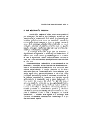 Introducción a la psicología de la salud 82

8) UNA VALORACIÓN GENERAL
Los párrafos previos no deben ser considerados como
una pretensión de realizar una evaluación actualizada del
"estado del arte" en psicología de la salud, sino que deben ser
tomados exclusivamente como una exposición panorámica
acerca de las tendencias que se observan en este importante
campo de la psicología aplicada. Esta revisión sólo nos puede
conducir a algunas valoraciones generales que nos pueden
resultar útiles para insertarnos cada vez mejor en el asunto y
continuar adelante en su desarrollo:
1) La psicología de la salud surge bajo las demandas y
requerimientos de la práctica, su motor impulsor no ha estado en
la teoría, sino en los cambios que se han operado en el estado
de salud de la población y en las prioridades de los servicios de
salud, las cuales son variables en dependencia de la situación
de cada país.
2) Consecuentemente, los esfuerzos de los psicólogos se han
encaminado, sobre todo, a adaptar y adecuar las experiencias y
aport es procedentes de diversas áreas de la psicología a los
nuevos requerimientos, lo que ha permitido, por un lado e
l
aprovechamiento de viejas modalidades de participación en el
sector salud (como las provenientes de la psicología clínica
tradicional, la psicología médica, la psicología comunitaria o de
la medicina conductual), e incluso de otros campos, como la
epidemiología, la educación para la salud tradicional o la
inves tigación de servicios de salud. Pero por otro lado, al
carecerse desde los inicios de una conceptualización teórica
adecuada, y al subsistir en la psicología muchos problemas
básicos no resueltos, la eclosión de actividades prácticas ha
llevado aparejada una diversidad de planteos y soluciones
eclécticas que en la actualidad puede convertirse en una traba
para el desarrollo futuro y para la búsqueda de nuevas
aplicaciones. El problema más urgente de la psicología de la
salud se encuentra en esta dirección, sin embargo, es el que
más dificultades implica.

 