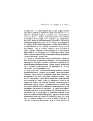 Introducción a la psicología de la salud 83

3) Los países con más desarrollo económico, en general, han
sido los más productivos en términos de su representación en la
literatura, y debido a la cabida que le han dado a los psicólogos
en los servicios de salud y a los antecedentes de desarrollo de
su psicología. Sin embargo, puede apreciarse que en países en
desarrollo como los latinoamericanos se produce también un
marcado interés por esta área. A los psicólogos de estos países
nos corresponde ser extremadamente cuidadosos en la lectura
e interpretación de los aportes procedentes de los países
desarrollados, porque nuestros problemas son diferentes en
parte , y porque podemos correr el riesgo de convertirnos en
replicadores de una psicología de la salud que quizás no puede
brindar todas las respuestas que requieren nuestros problemas.
Tenemos entonces un doble reto.
4) Aunque se han formulado diversas definiciones sobre qué
debe entenderse por psicología de la salud, es conveniente en
esta etapa de desarrollo, evitar las definiciones estrechas o que
limiten el campo innecesariamente. En este sentido la definición
de la Sociedad Interamericana de Psicología es la más
inapropiada de cuantas se han dado.
5) La psicología de la salud requiere ser hecha en los servicios
de salud más que en cualquier otro contexto. Las universidades
pueden y deben jugar un relevante papel para estimular el
reconocimiento del campo, desarrollar conceptos básicos y para
producir conocimiento y tecnologías aplicables. Tienen también
que brindarle una sólida formación sobre estos temas a sus
educandos. Pero a los servicios de salud, especialmente a
aquellos de carácter público, corresponde abrir el espacio para
dar entrada a la psicología, favoreciendo la integración de los
psicólogos a sus programas prioritarios y la creación de puestos
de trabajo para estos en unidades y servicios de todo tipo. En la
medida en que la psicología de la salud esté presente en los
servicios, en esa misma medida podrán ser mejor aplicados los
resultados de las universidades. El material revisado nos indica
que en muchos países (no es sólo el caso de México) s
e
necesita una mayor apertura de los servicios de salud a los

 