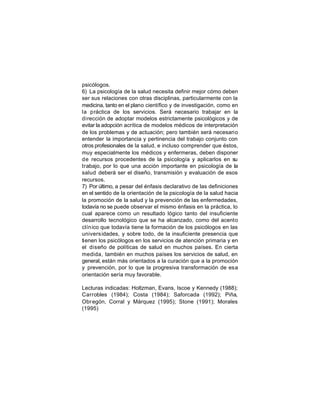 psicólogos.
6) La psicología de la salud necesita definir mejor cómo deben
ser sus relaciones con otras disciplinas, particularmente con la
medicina, tanto en el plano científico y de investigación, como en
la práctica de los servicios. Será necesario trabajar en la
dirección de adoptar modelos estrictamente psicológicos y de
evitar la adopción acrítica de modelos médicos de interpretación
de los problemas y de actuación; pero también será necesario
entender la importancia y pertinencia del trabajo conjunto con
otros profesionales de la salud, e incluso comprender que éstos,
muy especialmente los médicos y enfermeras, deben disponer
de recursos procedentes de la psicología y aplicarlos en su
trabajo, por lo que una acción importante en psicología de la
salud deberá ser el diseño, transmisión y evaluación de esos
recursos.
7) Por último, a pesar del énfasis declarativo de las definiciones
en el sentido de la orientación de la psicología de la salud hacia
la promoción de la salud y la prevención de las enfermedades,
todavía no se puede observar el mismo énfasis en la práctica, lo
cual aparece como un resultado lógico tanto del insuficiente
desarrollo tecnológico que se ha alcanzado, como del acento
clín ico que todavía tiene la formación de los psicólogos en las
univers idades, y sobre todo, de la insuficiente presencia que
tienen los psicólogos en los servicios de atención primaria y en
el diseño de políticas de salud en muchos países. En cierta
medida, también en muchos países los servicios de salud, en
general, están más orientados a la curación que a la promoción
y prevención, por lo que la progresiva transformación de esa
orientación sería muy favorable.
Lecturas indicadas: Holtzman, Evans, Iscoe y Kennedy (1988);
Carrobles (1984); Costa (1984); Saforcada (1992); Piña,
Obr egón, Corral y Márquez (1995); Stone (1991); Morales
(1995)

 