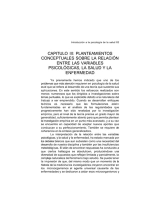 Introducción a la psicología de la salud 85

CAPITULO III: PLANTEAMIENTOS
CONCEPTUALES SOBRE LA RELACIÓN
ENTRE LAS VARIABLES
PSICOLÓGICAS, LA SALUD Y LA
ENFERMEDAD
Ya previamente hemos indicado que uno de los
problemas que más atención requieren en psicología de la salud
es el que se refiere al desarrollo de una teoría que sustente sus
aplicaciones. En este sentido los esfuerzos realizados son
menos numerosos que los dirigidos a investigaciones sobre
temas puntuales, lo que es explicable debido a la naturaleza del
trab ajo a ser emprendido. Cuando se desarrollan enfoques
teóricos es necesario que las formulaciones esté n
fundamentadas en el análisis de las regularidades que
progresivamente han sido reveladas por la investigación
empírica, pero el nivel de la teoría precisa un grado mayor de
generalidad, suficientemente abierto para que permita plantear
la investigación empírica en un punto más avanzado, y a su vez
se encuentre en capacidad de aceptar nuevos aportes que
conduzcan a su perfeccionamiento. También se requiere de
coherencia en la síntesis generalizadora.
La interpretación de la relación entre las variables
psicológicas, y la salud y la enfermedad, ha estado marcada por
los debates básicos que aun subsisten como una necesidad del
desarrollo de nuestra disciplina y también por las insuficiencias
metodológi cas. El afán de encontrar respuestas ha conducido a
que ciertos hallazgos se absoluticen, produciéndose una
diversidad de supuestos que reflejan limitada y parcialmente, la
compleja naturaleza del fenómeno bajo estudio. Se puede tener
la impresión de que, del mismo modo que un momento de la
historia de la medicina los investigadores creyeron encontrar en
los microorganismos el agente universal causante de las
enfermedades y se dedicaron a aislar esos microorganismos y

 