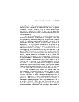 Introducción a la psicología de la salud 86

a ident ificar las enfermedades con las que se relacionaban,
ahor a algunos consideran al comportamiento como el agente
universal y buscan cual es la forma de comportamiento que
sub yace en cada enfermedad y de que manera opera. La
tradición de "atomización" de la causa penetra ahora en una
nueva dimensión.
Una tendencia ha sido la de tratar indistintamente o de
manera indiferenciada los fenómenos psicológicos y los del
ambiente social a través del concepto de "lo psicosocial". Otra ha
sido la de establecer relaciones lineales de la ocurrencia de la
enfermedad con hechos externos, las tensiones que generan, la
evaluación y el afrontamiento. Otras veces el énfasis de la
relación lineal se ha situado en las creencias (como en el
"Modelo de Creencias de Salud"), o en pretendidas expresiones
resumidas del comportamiento, como el "estilo de vida", o el
patrón "Tipo A"; incluso se ha situado en las características del
ambiente social más inmediato (como en la teoría del "apoyo
socia l"). Estas tendencias comparten el factor común de
pretender entender los comportamientos de salud sin atender a
la complejidad de su determinación, ni al papel de la regulación
personal de esos comportamientos como un producto de la
historia que se expresa en el individuo actuando en una
suc esión de situaciones particulares que adquieren sentido
diferenciado. Asimismo en buena medida, estas construcciones
fragmentarias han adquirido autonomía "de uso", sin que ese
uso esté refrendado por un análisis conceptual consecuente.
Otras aproximaciones tienen un mayor nivel de
gen eralización pero esquemática, por ejemplo, la que se hace
des de una perspectiva cognoscitivista. Así, se ha considerado
que las conductas de salud y enfermedad se desarrollan y
mantienen debido a tres procesos reguladores interactuantes: la
perc epción del estímulo, los patrones de reforzamiento y la
mediación cognoscitiva (Bloom, 1988, citando a Bandura, 1977)
y también (Belloch, 1989) que los determinantes de las
conductas de salud se pueden agrupar en dos tipos: los factores
intra-individuales (percepción de síntomas, emociones y

 