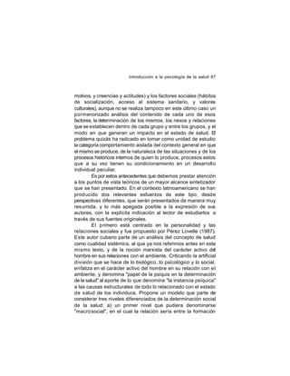 Introducción a la psicología de la salud 87

motivos, y creencias y actitudes) y los factores sociales (hábitos
de socialización, acceso al sistema sanitario, y valores
culturales), aunque no se realiza tampoco en este último caso un
pormenorizado análisis del contenido de cada uno de esos
factores, la determinación de los mismos, los nexos y relaciones
que se establecen dentro de cada grupo y entre los grupos, y el
modo en que generan un impacto en el estado de salud. El
problema quizás ha radicado en tomar como unidad de estudio
la categoría comportamiento aislada del contexto general en que
el mismo se produce, de la naturaleza de las situaciones y de los
procesos históricos internos de quien lo produce, procesos estos
que a su vez tienen su condicionamiento en un desarrollo
individual peculiar.
Es por estos antecedentes que debemos prestar atención
a los puntos de vista teóricos de un mayor alcance sintetizador
que se han presentado. En el contexto latinoamericano se han
prod ucido dos relevantes esfuerzos de este tipo, desde
perspectivas diferentes, que serán presentados de manera muy
resumida, y lo más apegada posible a la expresión de sus
autores, con la explícita indicación al lector de estudiarlos a
través de sus fuentes originales.
El primero está centrado en la personalidad y las
relaciones sociales y fue propuesto por Pérez Lovelle (1987).
Este autor cubano parte de un análisis del concepto de salud
como cualidad sistémica, al que ya nos referimos antes en este
mismo texto, y de la noción marxista del carácter activo del
hombre en sus relaciones con el ambiente. Criticando la artificial
división que se hace de lo biológico, lo psicológico y lo social,
enfatiza en el carácter activo del hombre en su relación con el
ambiente, y denomina "papel de la psiquis en la determinación
de la salud" al aporte de lo que denomina "la instancia psíquica"
a las causas estructurales de todo lo relacionado con el estado
de salud de los individuos. Propone un modelo que parte de
considerar tres niveles diferenciados de la determinación social
de la salud: a) un primer nivel que pudiera denominarse
"macro social", en el cual la relación sería entre la formación

 