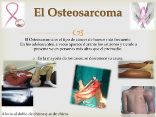 El Osteosarcoma 
 
El Osteosarcoma es el tipo de cáncer de huesos más frecuente. 
En los adolescentes, a veces aparece durante los estirones y tiende a 
presentarse en personas más altas que el promedio. 
o En la mayoría de los casos, se desconoce su causa. 
Afecta al doble de chicos que de chicas 
 