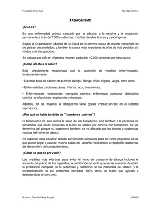 Psicología de la salud Maritza Morillas
Alumna: Claudia Pérez Angulo UPAGU
TABAQUISMO
¿Qué es?
Es una enfermedad crónica causada por la adicción a la nicotina y la exposición
permanente a más de 7.000 sustancias, muchas de ellas tóxicas y cancerígenas.
Según la Organización Mundial de la Salud es la primera causa de muerte prevenible en
los países desarrollados, y también la causa más importante de años de vida perdidos y/o
vividos con discapacidad.
Se calcula que sólo en Argentina mueren cada año 40.000 personas por esta causa.
¿Cómo afecta a la salud?
Está directamente relacionado con la aparición de muchas enfermedades,
fundamentalmente:
• Distintos tipos de cáncer: de pulmón, laringe, faringe, riñón, hígado, vejiga, entre otros;
• Enfermedades cardiovasculares: infartos, acv, aneurismas;
• Enfermedades respiratorias: bronquitis crónica, enfermedad pulmonar obstructiva
crónica , e infecciones respiratorias reiteradas.
Además, en las mujeres el tabaquismo tiene graves consecuencias en el sistema
reproductor.
¿Por qué se habla también de "fumadores pasivos"?
El tabaquismo no sólo afecta la salud de los fumadores, sino también a la personas no
fumadoras que están expuestas al humo de tabaco por convivir con fumadores. Se los
denomina así porque su organismo también se ve afectado por las toxinas y sustancias
nocivas del humo de tabaco.
En especial, esta situación resulta sumamente perjudicial para los niños pequeños en los
que puede llegar a causar: muerte súbita del lactante, infecciones a repetición, trastornos
del desarrollo y del comportamiento.
¿Cómo se puede prevenir?
Las medidas más efectivas para evitar el inicio del consumo de tabaco incluyen el
aumento del precio de los cigarrillos, la prohibición de venta a personas menores de edad,
la prohibición completa de la publicidad y patrocinio de los productos del tabaco, y la
implementación de los ambientes cerrados 100% libres de humo que ayudan a
desnaturalizar el consumo.
 