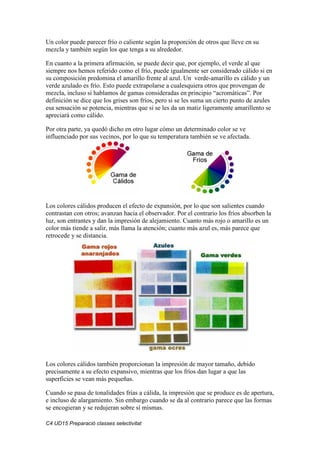 C4 UD15 Preparació classes selectivitat
Un color puede parecer frío o caliente según la proporción de otros que lleve en su
mezcla y también según los que tenga a su alrededor.
En cuanto a la primera afirmación, se puede decir que, por ejemplo, el verde al que
siempre nos hemos referido como el frío, puede igualmente ser considerado cálido si en
su composición predomina el amarillo frente al azul. Un verde-amarillo es cálido y un
verde azulado es frío. Esto puede extrapolarse a cualesquiera otros que provengan de
mezcla, incluso si hablamos de gamas consideradas en principio “acromáticas”. Por
definición se dice que los grises son fríos, pero si se les suma un cierto punto de azules
esa sensación se potencia, mientras que si se les da un matiz ligeramente amarillento se
apreciará como cálido.
Por otra parte, ya quedó dicho en otro lugar cómo un determinado color se ve
influenciado por sus vecinos, por lo que su temperatura también se ve afectada.
Los colores cálidos producen el efecto de expansión, por lo que son salientes cuando
contrastan con otros; avanzan hacia el observador. Por el contrario los fríos absorben la
luz, son entrantes y dan la impresión de alejamiento. Cuanto más rojo o amarillo es un
color más tiende a salir, más llama la atención; cuanto más azul es, más parece que
retrocede y se distancia.
Los colores cálidos también proporcionan la impresión de mayor tamaño, debido
precisamente a su efecto expansivo, mientras que los fríos dan lugar a que las
superficies se vean más pequeñas.
Cuando se pasa de tonalidades frías a cálida, la impresión que se produce es de apertura,
e incluso de alargamiento. Sin embargo cuando se da al contrario parece que las formas
se encogieran y se redujeran sobre sí mismas.
 