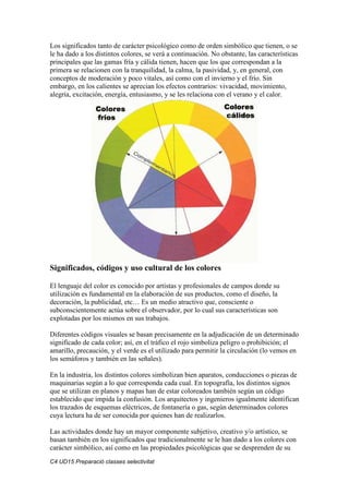 C4 UD15 Preparació classes selectivitat
Los significados tanto de carácter psicológico como de orden simbólico que tienen, o se
le ha dado a los distintos colores, se verá a continuación. No obstante, las características
principales que las gamas fría y cálida tienen, hacen que los que correspondan a la
primera se relacionen con la tranquilidad, la calma, la pasividad, y, en general, con
conceptos de moderación y poco vitales, así como con el invierno y el frío. Sin
embargo, en los calientes se aprecian los efectos contrarios: vivacidad, movimiento,
alegría, excitación, energía, entusiasmo, y se les relaciona con el verano y el calor.
Significados, códigos y uso cultural de los colores
El lenguaje del color es conocido por artistas y profesionales de campos donde su
utilización es fundamental en la elaboración de sus productos, como el diseño, la
decoración, la publicidad, etc… Es un medio atractivo que, consciente o
subconscientemente actúa sobre el observador, por lo cual sus características son
explotadas por los mismos en sus trabajos.
Diferentes códigos visuales se basan precisamente en la adjudicación de un determinado
significado de cada color; así, en el tráfico el rojo simboliza peligro o prohibición; el
amarillo, precaución, y el verde es el utilizado para permitir la circulación (lo vemos en
los semáforos y también en las señales).
En la industria, los distintos colores simbolizan bien aparatos, conducciones o piezas de
maquinarias según a lo que corresponda cada cual. En topografía, los distintos signos
que se utilizan en planos y mapas han de estar coloreados también según un código
establecido que impida la confusión. Los arquitectos y ingenieros igualmente identifican
los trazados de esquemas eléctricos, de fontanería o gas, según determinados colores
cuya lectura ha de ser conocida por quienes han de realizarlos.
Las actividades donde hay un mayor componente subjetivo, creativo y/o artístico, se
basan también en los significados que tradicionalmente se le han dado a los colores con
carácter simbólico, así como en las propiedades psicológicas que se desprenden de su
 