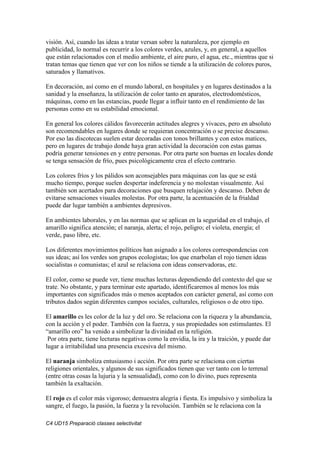 C4 UD15 Preparació classes selectivitat
visión. Así, cuando las ideas a tratar versan sobre la naturaleza, por ejemplo en
publicidad, lo normal es recurrir a los colores verdes, azules, y, en general, a aquellos
que están relacionados con el medio ambiente, el aire puro, el agua, etc., mientras que si
tratan temas que tienen que ver con los niños se tiende a la utilización de colores puros,
saturados y llamativos.
En decoración, así como en el mundo laboral, en hospitales y en lugares destinados a la
sanidad y la enseñanza, la utilización de color tanto en aparatos, electrodomésticos,
máquinas, como en las estancias, puede llegar a influir tanto en el rendimiento de las
personas como en su estabilidad emocional.
En general los colores cálidos favorecerán actitudes alegres y vivaces, pero en absoluto
son recomendables en lugares donde se requieran concentración o se precise descanso.
Por eso las discotecas suelen estar decoradas con tonos brillantes y con estos matices,
pero en lugares de trabajo donde haya gran actividad la decoración con estas gamas
podría generar tensiones en y entre personas. Por otra parte son buenas en locales donde
se tenga sensación de frío, pues psicológicamente crea el efecto contrario.
Los colores fríos y los pálidos son aconsejables para máquinas con las que se está
mucho tiempo, porque suelen despertar indeferencia y no molestan visualmente. Así
también son acertados para decoraciones que busquen relajación y descanso. Deben de
evitarse sensaciones visuales molestas. Por otra parte, la acentuación de la frialdad
puede dar lugar también a ambientes depresivos.
En ambientes laborales, y en las normas que se aplican en la seguridad en el trabajo, el
amarillo significa atención; el naranja, alerta; el rojo, peligro; el violeta, energía; el
verde, paso libre, etc.
Los diferentes movimientos políticos han asignado a los colores correspondencias con
sus ideas; así los verdes son grupos ecologistas; los que enarbolan el rojo tienen ideas
socialistas o comunistas; el azul se relaciona con ideas conservadoras, etc.
El color, como se puede ver, tiene muchas lecturas dependiendo del contexto del que se
trate. No obstante, y para terminar este apartado, identificaremos al menos los más
importantes con significados más o menos aceptados con carácter general, así como con
tributos dados según diferentes campos sociales, culturales, religiosos o de otro tipo.
El amarillo es les color de la luz y del oro. Se relaciona con la riqueza y la abundancia,
con la acción y el poder. También con la fuerza, y sus propiedades son estimulantes. El
“amarillo oro” ha venido a simbolizar la divinidad en la religión.
Por otra parte, tiene lecturas negativas como la envidia, la ira y la traición, y puede dar
lugar a irritabilidad una presencia excesiva del mismo.
El naranja simboliza entusiasmo i acción. Por otra parte se relaciona con ciertas
religiones orientales, y algunos de sus significados tienen que ver tanto con lo terrenal
(entre otras cosas la lujuria y la sensualidad), como con lo divino, pues representa
también la exaltación.
El rojo es el color más vigoroso; demuestra alegría i fiesta. Es impulsivo y simboliza la
sangre, el fuego, la pasión, la fuerza y la revolución. También se le relaciona con la
 