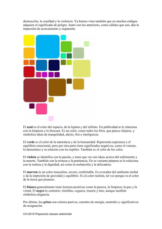 C4 UD15 Preparació classes selectivitat
destrucción, la crueldad y la violencia. Ya hemos visto también que en muchos códigos
adquiere el significado de peligro. Junto con los anteriores, como cálidos que son, dan la
impresión de acercamiento y expansión.
El azul es el color del espacio, de la lejanía y del infinito. En publicidad se le relaciona
con la limpieza y la frescura. Es un color, como todos los fríos, que parece alejarse, y
simboliza ideas de tranquilidad, afecto, frío e inteligencia.
El verde es el color de la naturaleza y de la humanidad. Representa esperanza y el
equilibrio emocional, pero por otra parte tiene significados negativos, como el veneno,
lo demoníaco y su relación con los reptiles. También es el color de los celos.
El violeta se identifica con la pasión, y tiene que ver con ideas acerca del sufrimiento y
la muerte. También con la tristeza y la penitencia. En su variante púrpura se le relaciona
con la realeza y la dignidad, así como la melancolía y la delicadeza.
El marron és un color masculino, severo, confortable. Es evocador del ambiente otoñal
y da la impresión de gravedad y equilibrio. Es el color realista, tal vez porque es el color
de la tierra que pisamos.
El blanco generalmente tiene lecturas positivas como la pureza, la limpieza, la paz y la
virtud. El negro lo contrario: tinieblas, ceguera, muerte y luto, aunque también
simboliza elegancia.
Por último, los grises son colores pasivos, carentes de energía, neutrales y significativos
de resignación.
 