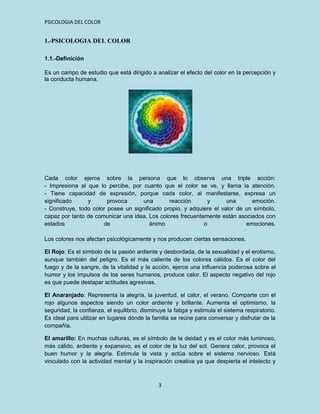 PSICOLOGIA DEL COLOR


1.-PSICOLOGIA DEL COLOR

1.1.-Definición

Es un campo de estudio que está dirigido a analizar el efecto del color en la percepción y
la conducta humana.




Cada color ejerce sobre la persona que lo observa una triple acción:
- Impresiona al que lo percibe, por cuanto que el color se ve, y llama la atención.
- Tiene capacidad de expresión, porque cada color, al manifestarse, expresa un
significado     y       provoca     una        reacción       y      una      emoción.
- Construye, todo color posee un significado propio, y adquiere el valor de un símbolo,
capaz por tanto de comunicar una idea. Los colores frecuentemente están asociados con
estados               de                ánimo               o               emociones.

Los colores nos afectan psicológicamente y nos producen ciertas sensaciones.

El Rojo: Es el símbolo de la pasión ardiente y desbordada, de la sexualidad y el erotismo,
aunque también del peligro. Es el más caliente de los colores cálidos. Es el color del
fuego y de la sangre, de la vitalidad y la acción, ejerce una influencia poderosa sobre el
humor y los impulsos de los seres humanos, produce calor. El aspecto negativo del rojo
es que puede destapar actitudes agresivas.

El Anaranjado: Representa la alegría, la juventud, el calor, el verano. Comparte con el
rojo algunos aspectos siendo un color ardiente y brillante. Aumenta el optimismo, la
seguridad, la confianza, el equilibrio, disminuye la fatiga y estimula el sistema respiratorio.
Es ideal para utilizar en lugares dónde la familia se reúne para conversar y disfrutar de la
compañía.

El amarillo: En muchas culturas, es el símbolo de la deidad y es el color más luminoso,
más cálido, ardiente y expansivo, es el color de la luz del sol. Genera calor, provoca el
buen humor y la alegría. Estimula la vista y actúa sobre el sistema nervioso. Está
vinculado con la actividad mental y la inspiración creativa ya que despierta el intelecto y



                                              3
 