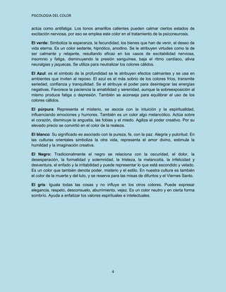 PSICOLOGIA DEL COLOR


actúa como antifatiga. Los tonos amarillos calientes pueden calmar ciertos estados de
excitación nerviosa, por eso se emplea este color en el tratamiento de la psiconeurosis.

El verde: Simboliza la esperanza, la fecundidad, los bienes que han de venir, el deseo de
vida eterna. Es un color sedante, hipnótico, anodino. Se le atribuyen virtudes como la de
ser calmante y relajante, resultando eficaz en los casos de excitabilidad nerviosa,
insomnio y fatiga, disminuyendo la presión sanguínea, baja el ritmo cardíaco, alivia
neuralgias y jaquecas. Se utiliza para neutralizar los colores cálidos.

El Azul: es el símbolo de la profundidad se le atribuyen efectos calmantes y se usa en
ambientes que inviten al reposo. El azul es el más sobrio de los colores fríos, transmite
seriedad, confianza y tranquilidad. Se el atribuye el poder para desintegrar las energías
negativas. Favorece la paciencia la amabilidad y serenidad, aunque la sobreexposición al
mismo produce fatiga o depresión. También se aconseja para equilibrar el uso de los
colores cálidos.

El púrpura: Representa el misterio, se asocia con la intuición y la espiritualidad,
influenciando emociones y humores. También es un color algo melancólico. Actúa sobre
el corazón, disminuye la angustia, las fobias y el miedo. Agiliza el poder creativo. Por su
elevado precio se convirtió en el color de la realeza.

El blanco: Su significado es asociado con la pureza, fe, con la paz. Alegría y pulcritud. En
las culturas orientales simboliza la otra vida, representa el amor divino, estimula la
humildad y la imaginación creativa.

El Negro: Tradicionalmente el negro se relaciona con la oscuridad, el dolor, la
desesperación, la formalidad y solemnidad, la tristeza, la melancolía, la infelicidad y
desventura, el enfado y la irritabilidad y puede representar lo que está escondido y velado.
Es un color que también denota poder, misterio y el estilo. En nuestra cultura es también
el color de la muerte y del luto, y se reserva para las misas de difuntos y el Viernes Santo.

El gris: Iguala todas las cosas y no influye en los otros colores. Puede expresar
elegancia, respeto, desconsuelo, aburrimiento, vejez. Es un color neutro y en cierta forma
sombrío. Ayuda a enfatizar los valores espirituales e intelectuales.




                                             4
 