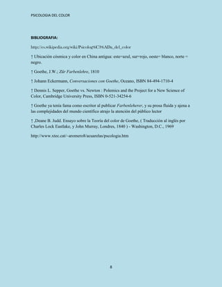 PSICOLOGIA DEL COLOR




BIBLIOGRAFIA:

http://es.wikipedia.org/wiki/Psicolog%C3%ADa_del_color

↑ Ubicación cósmica y color en China antigua: este=azul, sur=rojo, oeste= blanco, norte =
negro.

↑ Goethe, J.W.; Zür Farbenlehre, 1810

↑ Johann Eckermann, Conversaciones con Goethe, Oceano, ISBN 84-494-1710-4

↑ Dennis L. Sepper, Goethe vs. Newton : Polemics and the Project for a New Science of
Color, Cambridge University Press, ISBN 0-521-34254-6

↑ Goethe ya tenía fama como escritor al publicar Farbenleherer, y su prosa fluida y ajena a
las complejidades del mundo científico atrajo la atención del público lector

↑ ,Deane B. Judd. Ensayo sobre la Teoría del color de Goethe, ( Traducción al inglés por
Charles Lock Eastlake, y John Murray, Londres, 1840 ) - Washington, D.C., 1969

http://www.xtec.cat/~aromero8/acuarelas/pscologia.htm




                                             8
 