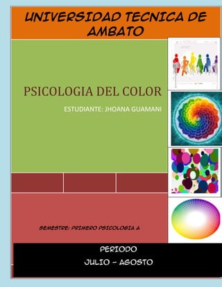 UNIVERSIDAD TECNICA DE
       AMBATO




PSICOLOGIA DEL COLOR
         ESTUDIANTE: JHOANA GUAMANI




                                      2012



  SEMESTRE: PRIMERO PSICOLOGIA A




                    PERIODO

               JULIO - AGOSTO
                     PERIODO
                   MARZO- JULIO
 